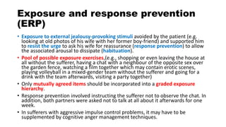 Exposure and response prevention
(ERP)
• Exposure to external jealousy-provoking stimuli avoided by the patient (e.g.
looking at old photos of his wife with her former boy-friend) and supported him
to resist the urge to ask his wife for reassurance (response prevention) to allow
the associated arousal to dissipate (habituation).
• Pool of possible exposure exercises,(e.g., shopping or even leaving the house at
all without the sufferer, having a chat with a neighbour of the opposite sex over
the garden fence, watching a film together which may contain erotic scenes,
playing volleyball in a mixed-gender team without the sufferer and going for a
drink with the team afterwards, visiting a party together)
• Only mutually agreed items should be incorporated into a graded exposure
hierarchy.
• Response prevention involved instructing the sufferer not to observe the chat. In
addition, both partners were asked not to talk at all about it afterwards for one
week.
• In sufferers with aggressive impulse control problems, it may have to be
supplemented by cognitive anger management techniques.
 