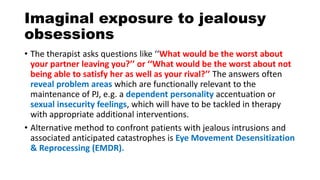 Imaginal exposure to jealousy
obsessions
• The therapist asks questions like ‘‘What would be the worst about
your partner leaving you?’’ or ‘‘What would be the worst about not
being able to satisfy her as well as your rival?’’ The answers often
reveal problem areas which are functionally relevant to the
maintenance of PJ, e.g. a dependent personality accentuation or
sexual insecurity feelings, which will have to be tackled in therapy
with appropriate additional interventions.
• Alternative method to confront patients with jealous intrusions and
associated anticipated catastrophes is Eye Movement Desensitization
& Reprocessing (EMDR).
 