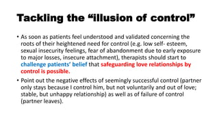Tackling the “illusion of control”
• As soon as patients feel understood and validated concerning the
roots of their heightened need for control (e.g. low self- esteem,
sexual insecurity feelings, fear of abandonment due to early exposure
to major losses, insecure attachment), therapists should start to
challenge patients’ belief that safeguarding love relationships by
control is possible.
• Point out the negative effects of seemingly successful control (partner
only stays because I control him, but not voluntarily and out of love;
stable, but unhappy relationship) as well as of failure of control
(partner leaves).
 