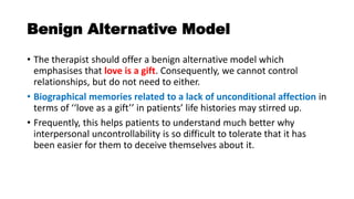 Benign Alternative Model
• The therapist should offer a benign alternative model which
emphasises that love is a gift. Consequently, we cannot control
relationships, but do not need to either.
• Biographical memories related to a lack of unconditional affection in
terms of ‘‘love as a gift’’ in patients’ life histories may stirred up.
• Frequently, this helps patients to understand much better why
interpersonal uncontrollability is so difficult to tolerate that it has
been easier for them to deceive themselves about it.
 