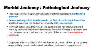 Morbid Jealousy / Pathological Jealousy
• Preoccupation with a partner’s sexual unfaithfulness based on unfounded
evidence.
• Refuse to change their beliefs even in the face of conflicting information,
and tend to accuse the partner of infidelity with many others.
• However, actual unfaithfulness of the partner does not preclude morbid
jealousy provided that the evidence cited for unfaithfulness is incorrect and
the response to such evidence on the part of the accuser is excessive or
irrational.
* Diagnostic dilemma: Denial of actual former or current affairs by the partner
can potentially remain undetected, even by experienced couple therapist.
 