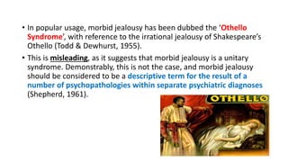 • In popular usage, morbid jealousy has been dubbed the ‘Othello
Syndrome’, with reference to the irrational jealousy of Shakespeare’s
Othello (Todd & Dewhurst, 1955).
• This is misleading, as it suggests that morbid jealousy is a unitary
syndrome. Demonstrably, this is not the case, and morbid jealousy
should be considered to be a descriptive term for the result of a
number of psychopathologies within separate psychiatric diagnoses
(Shepherd, 1961).
 