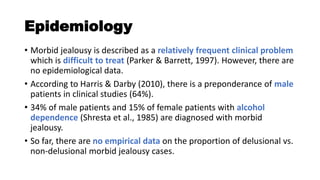 Epidemiology
• Morbid jealousy is described as a relatively frequent clinical problem
which is difficult to treat (Parker & Barrett, 1997). However, there are
no epidemiological data.
• According to Harris & Darby (2010), there is a preponderance of male
patients in clinical studies (64%).
• 34% of male patients and 15% of female patients with alcohol
dependence (Shresta et al., 1985) are diagnosed with morbid
jealousy.
• So far, there are no empirical data on the proportion of delusional vs.
non-delusional morbid jealousy cases.
 