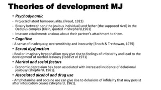 Theories of development MJ
• Psychodynamic
- Projected latent homosexuality, (Freud, 1922)
- Rivalry between son (the jealous individual) and father (the supposed rival) in the
Oedipus complex (Klein, quoted in Shepherd,1961)
- Insecure attachment: anxious about their partner’s attachment to them.
• Cognitive
- A sense of inadequacy, oversensitivity and insecurity (Enoch & Trethowan, 1979)
• Sexual dysfunction
- Real or imaginary hypophallism may give rise to feelings of inferiority and lead to the
development of morbid Jealousy (Todd et al 1971)
• Marital and social factors
- Economic depression has been associated with increased incidence of delusional
jealousy (Shepherd, 1961).
• Associated alcohol and drug use
- Amphetamine and cocaine use can give rise to delusions of infidelity that may persist
after intoxication ceases (Shepherd, 1961).
 