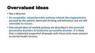 Overvalued ideas
• Not a delusion.
• An acceptable, comprehensible jealousy-related idea (egosyntonic)
pursued by the patient, dominate thinking and behaviour, but are still
amenable to reason.
• Overvalued ideas of morbid jealousy are described in the paranoid
personality disorders & borderline personality disorder. It is likely
that a substantial proportion of people with these traits never present
to mental health services.
 
