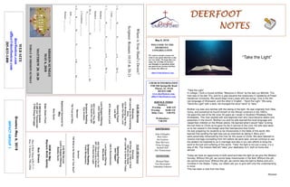 May 6, 2018
GreetersMay6,2018
IMPACTGROUP1
DEERFOOTDEERFOOTDEERFOOTDEERFOOT
NOTESNOTESNOTESNOTES
WELCOME TO THE
DEERFOOT
CONGREGATION
We want to extend a warm wel-
come to any guests that have come
our way today. We hope that you
enjoy our worship. If you have
any thoughts or questions about
any part of our services, feel free
to contact the elders at:
elders@deerfootcoc.com
CHURCH INFORMATION
5348 Old Springville Road
Pinson, AL 35126
205-833-1400
www.deerfootcoc.com
office@deerfootcoc.com
SERVICE TIMES
Sundays:
Worship 8:00 AM
Worship 10:00 AM
Bible Class 5:00 PM
Wednesdays:
7:00 PM
SHEPHERDS
John Gallagher
Rick Glass
Sol Godwin
Skip McCurry
Doug Scruggs
Darnell Self
Jim Timmerman
MINISTERS
Richard Harp
Tim Shoemaker
Johnathan Johnson
WhereisYourHand’sDesire?
Scripture:Romans10:15&20-21
1.G__________H__________D_____________toS________HisS_______.
1John___:___-___
2.J__________H__________D_____________toS________HisA______________.
Matthew___:___-___
Matthew___:___-___
3.TheA_______________H__________D_____________toT________the
G__________.
1Corinthians___:___-___
4.O_____H_________M__________D___________toS__________the____________.
Jude___-___
Romans___:___-___
10:00AMService
Welcome
553RiseUp,OMenofGod
340IntoOurHands
387LeadMetoSomeSoulToday
OpeningPrayer
JackTaggart
330InRemembrance
LordSupper/Offering
MikeMcGill
632TheGospelisForAll
297IWanttobeaWorker
572SendtheLight
ScriptureReading
FrankMontgomery
Sermon
736WhatisHeWorthtoYourSoul?
————————————————————
5:00PMService
Lord’sSupper/Offering
BobbyGunn
DOMforMay
Maynard,McGill,Spitzley
BusDrivers
May6RickGlass639-7111
May13ButchKey790-3396
WEBSITE
deerfootcoc.com
office@deerfootcoc.com
205-833-1400
8:00AMService
Welcome
394LeaningontheEverlasting
Arms
319I’MGoingThatWay
OpenOurEyes,Lord
OpeningPrayer
LesSelf
874JesusisLord
LordSupper/Offering
JohnGallagher
424LovestThouMe
572SendtheLight
ScriptureReading
KyleWindham
Sermon
704TrustandObey
BaptismalGarmentsfor
May
AmyGunn
ElderDownFront
8AMSolGodwin
10AMJimTimmerman
5PMDougScruggs
MISSIONSUNDAY
MAY6,2018
MATTHEW28:18-20
TODAYISMISSIONSUNDAY
“Take the Light”
In college, I took a course entitled, “Missions in Africa” by the late Loy Mitchell. This
man was in his late 70’s, and for a year became the missionary in residence at Freed
Hardeman University. We would begin every class with two songs. One in the Afri-
can language of Shonaand, and the other in English - “Send the Light.” We sang
"Send the Light" with a twist. He changed the word “send” to “take.”
Brother Loy was very familiar with the taking of the light. He was originally from Okla-
homa, and somehow he found himself on the African continent in the 1950’s.
He spent the rest of his life (over 50 years as I recall) in Southern Rhodesia (Now
Zimbabwe). This man studied with and baptized men who have became elders and
preachers in the church. Brother Loy and his wife learned the local language and
raised their children on the African plains. He learned what it would “take” to bring
the lost there to Christ as he gave his life in service to the Lord. His wife was taken
on to her reward in this foreign land that had become their home.
He was preparing his students to be missionaries in the fields of this world. We
learned that sending the light was just as important as taking it. Mary and I
were personally influenced by this man for the cause of Christ. We were blessed to
receive marriage counseling from him before we were wed, and we continue to use
the wisdom he imparted to us in marriage and also in our own efforts to bring the
word to the lost and suffering of this world. “Take” the light is not just a song, it is a
way of life. The mission field will “take” your dedication to it, both at home and
abroad.
Today we have an opportunity to both send and take the light as we give this Mission
Sunday. Without this gift, we cannot keep missionaries in the field. Without this gift,
we cannot send more. Without this gift, we cannot take the light to Belize and com-
munities in the States. Today, our elders ask you to give with only this understanding
in mind.
This has been a note from the Harp.
-Richard
“Take the Light”
 