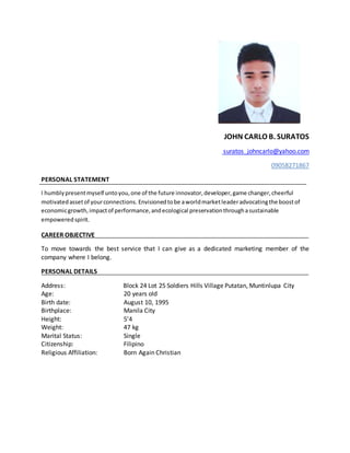JOHN CARLO B. SURATOS
suratos_johncarlo@yahoo.com
09058271867
PERSONAL STATEMENT
I humblypresentmyself untoyou,one of the future innovator,developer,game changer,cheerful
motivatedassetof yourconnections. Envisionedtobe aworldmarketleaderadvocatingthe boostof
economicgrowth,impactof performance,andecological preservationthroughasustainable
empoweredspirit.
CAREER OBJECTIVE
To move towards the best service that I can give as a dedicated marketing member of the
company where I belong.
PERSONAL DETAILS
Address: Block 24 Lot 25 Soldiers Hills Village Putatan, Muntinlupa City
Age: 20 years old
Birth date: August 10, 1995
Birthplace: Manila City
Height: 5’4
Weight: 47 kg
Marital Status: Single
Citizenship: Filipino
Religious Affiliation: Born Again Christian
 