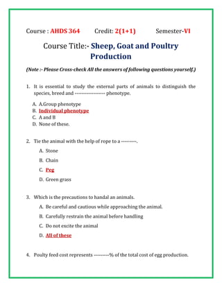 Course : AHDS 364 Credit: 2(1+1) Semester-VI
Course Title:- Sheep, Goat and Poultry
Production
(Note :- Please Cross-check All the answers of following questions yourself.)
1. It is essential to study the external parts of animals to distinguish the
species, breed and ------------------ phenotype.
A. A.Group phenotype
B. Individual phenotype
C. A and B
D. None of these.
2. Tie the animal with the help of rope to a ---------.
A. Stone
B. Chain
C. Peg
D. Green grass
3. Which is the precautions to handal an animals.
A. Be careful and cautious while approaching the animal.
B. Carefully restrain the animal before handling
C. Do not excite the animal
D. All of these
4. Poulty feed cost represents ---------% of the total cost of egg production.
 
