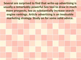 Several are surprised to find that write-up advertising is
usually a remarkably powerful Seo tool to draw in much
  more prospects, too as substantially increase search
  engine rankings. Article advertising is an invaluable
  marketing strategy. Study on for some solid advice.
 