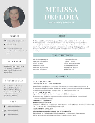 MELISSA
DEFLORA
M a r k e t i n g D i r e c t o r
CONTACT
melissadeflora@yahoo.com
832-372-8170
www.mediamelissa.com
www.linkedin.com/in/melissade
flora
MARKETING DIRECTOR
Texas Quality Water. | June 2016-Present
Develop and managed current inbound marketing , SEM, google adwords, content &
graphics, website development, blogs, articles, with traditional public relations,ensure
placement in social content Web sites such as Digg, StumbleUpon, etc
Melissa is a inbound marketing guru and a champion of social media tools and
technologies, with a track record of creating and implementing successful inbound
marketing tactics, specializing in social media programs.. Keep up-to-date with
constantly evolving technologies in online social networking, the blogosphere, search
tools and Web 2.0, and work closely with clients to create innovative, effective
campaigns.
CORE COMPETENCIES
EXPERIENCE
ABOUT
Performance Analysis
Real-time Engagement
Brand Strategy
Channel Growth
Customer Acquisition
Response Monitoring
Product Marketing
Quality Control
Social Media Strategies
Campaign Evaluation
Competitive Analysis
Referral traffic
MARKETING DIRECTOR
Ingram Plumbing| September 2016 - February 2016 (Contract)
Optimize our marketing automation and lead nurturing processes through email,
content, and social channels
PR CHAIRMEN
AMERICAN CANCER SOCIETY
The Heritage Foundation
The League City Merchants
Association
COMPUTER SKILLS
Google Ad Words Certified
Microsoft Office Suite
Adwords Editor, Analytics,
Marin, Acquisio, CrazyEgg,
Unbounce, Basecamp,
Wordpress, PR Web,
fb.me/melissadeflora
@melissadeflora
@melissadeflora
SOCIAL
MEDIA SERVICES MANAGER
HIBU| March 2012 -June 2014
Consulting with clients to formulate comprehensive print and digital media campaigns using,
SEO, SEM, PPC, and traditional public relations.
ACCREDITATION SPECIALIST
Better Business Bureau Metro Houston| June 2010 - March 2012
Responsible for contacting eligible businesses in 18 county area of the Houston
Better Business territory and presenting accreditation invitation.
 