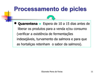 Elizonete Peres de Farias 11
Processamento de picles
 Quarentena  Espera de 10 a 15 dias antes de
liberar os produtos para a venda e/ou consumo
(verificar a existência de fermentações
indesejáveis, turvamento da salmora e para que
as hortaliças retenham o sabor da salmora).
 