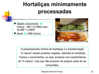 Elizonete Peres de Farias 12
Hortaliças minimamente
processadas
O processamento mínimo de hortaliças é a transformação
"in natura" desses produtos vegetais, obtendo-se hortaliças
frescas e convenientes, ou seja, produtos com características
do "in natura", mas que não precisam de preparo antes de ser
consumidos.
 Rápido crescimento 
França: 400 T ((1980) para
35.000 T (1989)
 Brasil  1990 (início)
 