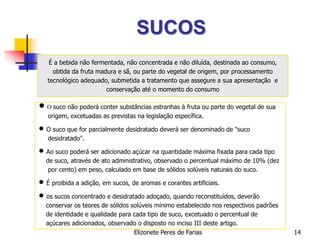 Elizonete Peres de Farias 14
SUCOS
É a bebida não fermentada, não concentrada e não diluída, destinada ao consumo,
obtida da fruta madura e sã, ou parte do vegetal de origem, por processamento
tecnológico adequado, submetida a tratamento que assegure a sua apresentação e
conservação até o momento do consumo
 O suco não poderá conter substâncias estranhas à fruta ou parte do vegetal de sua
origem, excetuadas as previstas na legislação específica.
 O suco que for parcialmente desidratado deverá ser denominado de "suco
desidratado".
 Ao suco poderá ser adicionado açúcar na quantidade máxima fixada para cada tipo
de suco, através de ato administrativo, observado o percentual máximo de 10% (dez
por cento) em peso, calculado em base de sólidos solúveis naturais do suco.
 É proibida a adição, em sucos, de aromas e corantes artificiais.
 os sucos concentrado e desidratado adoçado, quando reconstituídos, deverão
conservar os teores de sólidos solúveis mínimo estabelecido nos respectivos padrões
de identidade e qualidade para cada tipo de suco, excetuado o percentual de
açúcares adicionados, observado o disposto no inciso III deste artigo.
 