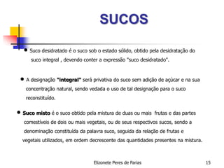 Elizonete Peres de Farias 15
SUCOS
 Suco desidratado é o suco sob o estado sólido, obtido pela desidratação do
suco integral , devendo conter a expressão "suco desidratado".
 A designação "integral" será privativa do suco sem adição de açúcar e na sua
concentração natural, sendo vedada o uso de tal designação para o suco
reconstituído.
 Suco misto é o suco obtido pela mistura de duas ou mais frutas e das partes
comestíveis de dois ou mais vegetais, ou de seus respectivos sucos, sendo a
denominação constituída da palavra suco, seguida da relação de frutas e
vegetais utilizados, em ordem decrescente das quantidades presentes na mistura.
 