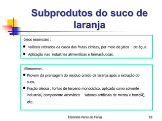 Elizonete Peres de Farias 18
Subprodutos do suco de
laranja
óleos essenciais :
 voláteis retirados da casca das frutas citricas, por meio de jatos de água.
 Aplicação nas indústrias alimentícias e farmacêuticas.
d'limonene:.
 Provem da prensagem do resíduo úmido da laranja após a extração do
suco.
 Fração oleosa , fontes de terpeno monocíclico, aplicado como solvente
industrial, componente aromático sabores artificiais de menta e hortelã),
etc.
 