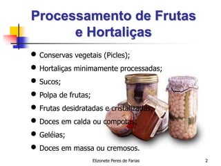 Elizonete Peres de Farias 2
Processamento de Frutas
e Hortaliças
 Conservas vegetais (Picles);
 Hortaliças minimamente processadas;
 Sucos;
 Polpa de frutas;
 Frutas desidratadas e cristalizadas;
 Doces em calda ou compotas;
 Geléias;
 Doces em massa ou cremosos.
 