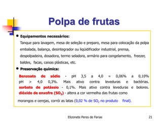 Elizonete Peres de Farias 21
Polpa de frutas
 Equipamentos necessários:
Tanque para lavagem, mesa de seleção e preparo, mesa para colocação da polpa
embalada, balança, desintegrador ou liqüidificador industrial, prensa,
despolpadeira, dosadora, termo seladora, armário para congelamento, freezer,
baldes, facas, caixas plásticas, etc.
 Preservação química:
Benzoato de sódio - pH 3,5 a 4,0 = 0,06% a 0,10%
pH > 4,0 0,3%. Mais ativo contra leveduras e bactérias.
sorbato de potássio - 0,1%. Mais ativo contra leveduras e bolores.
dióxido de enxofre (SO2) - altera a cor vermelha das frutas como
morangos e cerejas, corrói as latas (0,02 % de SO2 no produto final).
 