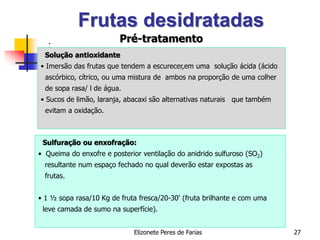 Elizonete Peres de Farias 27
Frutas desidratadas
:
Solução antioxidante
• Imersão das frutas que tendem a escurecer,em uma solução ácida (ácido
ascórbico, cítrico, ou uma mistura de ambos na proporção de uma colher
de sopa rasa/ l de água.
• Sucos de limão, laranja, abacaxi são alternativas naturais que também
evitam a oxidação.
Sulfuração ou enxofração:
• Queima do enxofre e posterior ventilação do anidrido sulfuroso (SO2)
resultante num espaço fechado no qual deverão estar expostas as
frutas.
• 1 ½ sopa rasa/10 Kg de fruta fresca/20-30' (fruta brilhante e com uma
leve camada de sumo na superfície).
Pré-tratamento
 