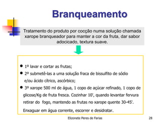 Elizonete Peres de Farias 28
Branqueamento
 1º lavar e cortar as frutas;
 2º submetê-las a uma solução fraca de bissulfito de sódio
e/ou ácido cítrico, ascórbico;
 3º xarope 500 ml de água, 1 copo de açúcar refinado, 1 copo de
glicose/Kg de fruta fresca. Cozinhar 10', quando levantar fervura
retirar do fogo, mantendo as frutas no xarope quente 30-45'.
Enxaguar em água corrente, escorrer e desidratar.
Tratamento do produto por cocção numa solução chamada
xarope branqueador para manter a cor da fruta, dar sabor
adocicado, textura suave.
 