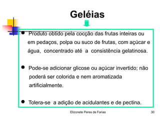 Elizonete Peres de Farias 30
Geléias
 Produto obtido pela cocção das frutas inteiras ou
em pedaços, polpa ou suco de frutas, com açúcar e
água, concentrado até a consistência gelatinosa.
 Pode-se adicionar glicose ou açúcar invertido; não
poderá ser colorida e nem aromatizada
artificialmente.
 Tolera-se a adição de acidulantes e de pectina.
 