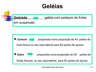 Elizonete Peres de Farias 31
Geléias
Geleiada geléia com pedaços de frutas
em suspensão.
 Comum preparada numa proporção de 40 partes de
fruta fresca ou seu equivalente para 60 partes de açúcar.
 Extra preparada numa proporção de 50 partes de
frutas frescas, ou seu equivalente, para 50 partes de açúcar
 