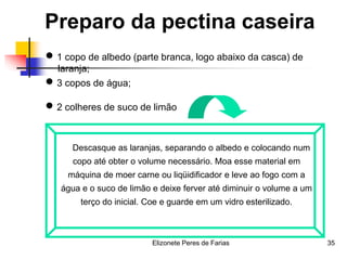 Elizonete Peres de Farias 35
Preparo da pectina caseira
 1 copo de albedo (parte branca, logo abaixo da casca) de
laranja;
 3 copos de água;
 2 colheres de suco de limão
Descasque as laranjas, separando o albedo e colocando num
copo até obter o volume necessário. Moa esse material em
máquina de moer carne ou liqüidificador e leve ao fogo com a
água e o suco de limão e deixe ferver até diminuir o volume a um
terço do inicial. Coe e guarde em um vidro esterilizado.
 