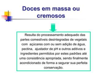 Doces em massa ou
cremosos
Resulta do processamento adequado das
partes comestíveis desintegradas de vegetais
com açúcares com ou sem adição de água,
pectina, ajustador de pH e outros aditivos e
ingredientes permitidos por estes padrões até
uma consistência apropriada, sendo finalmente
acondicionado de forma a segurar sua perfeita
conservação.
 