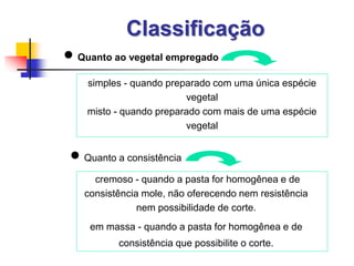 Classificação
 Quanto ao vegetal empregado
simples - quando preparado com uma única espécie
vegetal
misto - quando preparado com mais de uma espécie
vegetal
cremoso - quando a pasta for homogênea e de
consistência mole, não oferecendo nem resistência
nem possibilidade de corte.
em massa - quando a pasta for homogênea e de
consistência que possibilite o corte.
 Quanto a consistência
 