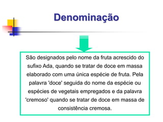 Denominação
São designados pelo nome da fruta acrescido do
sufixo Ada, quando se tratar de doce em massa
elaborado com uma única espécie de fruta. Pela
palavra 'doce' seguida do nome da espécie ou
espécies de vegetais empregados e da palavra
'cremoso' quando se tratar de doce em massa de
consistência cremosa.
 