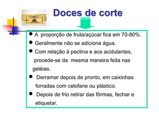 Doces de corte
 A proporção de fruta/açúcar fica em 70-80%.
 Geralmente não se adiciona água.
 Com relação à pectina e aos acidulantes,
procede-se da mesma maneira feita nas
geléias.
 Derramar depois de pronto, em caixinhas
forradas com celofane ou plástico.
 Depois de frio retirar das fôrmas, fechar e
etiquetar.
 