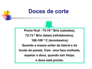 Doces de corte
Ponto final - 75-76 º Brix (caixetas),
72-73 º Brix (latas) (refratômetro),
108-109 º C (termômetro).
Quando a massa soltar da lateral e do
fundo da panela. Com uma faca molhada,
espetar o doce, quando sair limpa,
o doce está pronto.
 