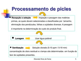 Elizonete Peres de Farias 5
Processamento de picles
 Recepção e seleção Inspeção e pesagem das matérias
primas, as quais devem selecionadas e classificadas por tamanho,
eliminação dos pendúculos, folhas e sujidades diversas. A pesagem
é importante na determinação do custo do produto final.
 Lavagem Usar água potável
 Sanitização Solução clorada (5-10 ppm / 5-10 min)
concentração de cloro residual e o tempo são determinadas em função do
teor de sujidades presentes.
 