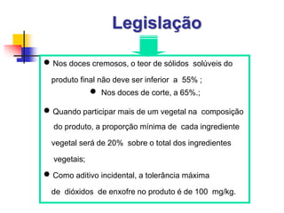 Legislação
 Nos doces cremosos, o teor de sólidos solúveis do
produto final não deve ser inferior a 55% ;
 Nos doces de corte, a 65%.;
 Quando participar mais de um vegetal na composição
do produto, a proporção mínima de cada ingrediente
vegetal será de 20% sobre o total dos ingredientes
vegetais;
 Como aditivo incidental, a tolerância máxima
de dióxidos de enxofre no produto é de 100 mg/kg.
 