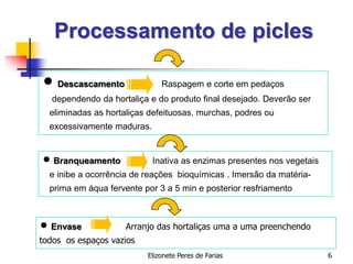 Elizonete Peres de Farias 6
Processamento de picles
 Descascamento Raspagem e corte em pedaços
dependendo da hortaliça e do produto final desejado. Deverão ser
eliminadas as hortaliças defeituosas, murchas, podres ou
excessivamente maduras.
 Branqueamento Inativa as enzimas presentes nos vegetais
e inibe a ocorrência de reações bioquímicas . Imersão da matéria-
prima em áqua fervente por 3 a 5 min e posterior resfriamento
 Envase Arranjo das hortaliças uma a uma preenchendo
todos os espaços vazios
 