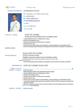 Curriculum Vitae Charalampos Liouvas
PERSONAL INFORMATION Charalampos Liouvas
M. Alexandrou 25 P.C.65302 Kavala, Greece
00306997000095
charisliouvas@gmail.com
www.charisliouvas.webs.com
Sex Male |
Date of birth 22/06/1979 |
Nationality Greek
27/03 /2015 – 18/10/205 CHEF DE CUISINE
Restaurant KALESMA (old town Mallia-crete)
cooking traditional Greek and Mediterranean dishes,
▪ planning and developing menus,
▪ maintain records of stock and orders items as required ,
▪ evaluate price and cost,
▪ Instruct cooks and other workers in the preparation, cooking, garnishing, and presentation of food,
ensure that employees follow standards and regulations Ensure HACCP’s processes are followed and
recorded as required
SOUS CHEF DE CUISINE
02/12/2014-04/04/2015 SOUS Chef de cuisine
Nightjar american stake house (heraklion-crete)
cooking meditarranean dishes,special stake, picania,t-bon stake, rebye
evaluate price and cost
ensure that employees follow standards and regulations Ensure HACCP’s processes are followed
PREFERRED JOB CHEF DE CUISINE/ SOUS CHEF
WORK EXPERIENCE
07/04/2014 - 11/10/2014 Chef de cuisine
Kahlua Boutique Hotel 4 stars Hersonisos-Crete, Greece
▪ cooking traditional Greek and Mediterranean dishes,
▪ planning and developing menus,
▪ maintain records of stock and orders items as required ,
▪ evaluate price and cost,
▪ Instruct cooks and other workers in the preparation, cooking, garnishing, and presentation of food,
▪ ensure that employees follow standards and regulations Ensure HACCP’s processes are followed and
recorded as required
▪ Meet with customers to discuss menus for special occasions such as weddings, parties, and banquets.
Business/ sector Hotel, Restaurant
20/04/2013 – 15/10/2013 Chef de cuisine
© European Union, 2002-2013 | http://europass.cedefop.europa.eu Page 1 / 4
 