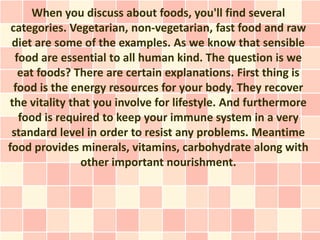 When you discuss about foods, you'll find several
 categories. Vegetarian, non-vegetarian, fast food and raw
 diet are some of the examples. As we know that sensible
  food are essential to all human kind. The question is we
   eat foods? There are certain explanations. First thing is
  food is the energy resources for your body. They recover
 the vitality that you involve for lifestyle. And furthermore
   food is required to keep your immune system in a very
 standard level in order to resist any problems. Meantime
food provides minerals, vitamins, carbohydrate along with
                other important nourishment.
 