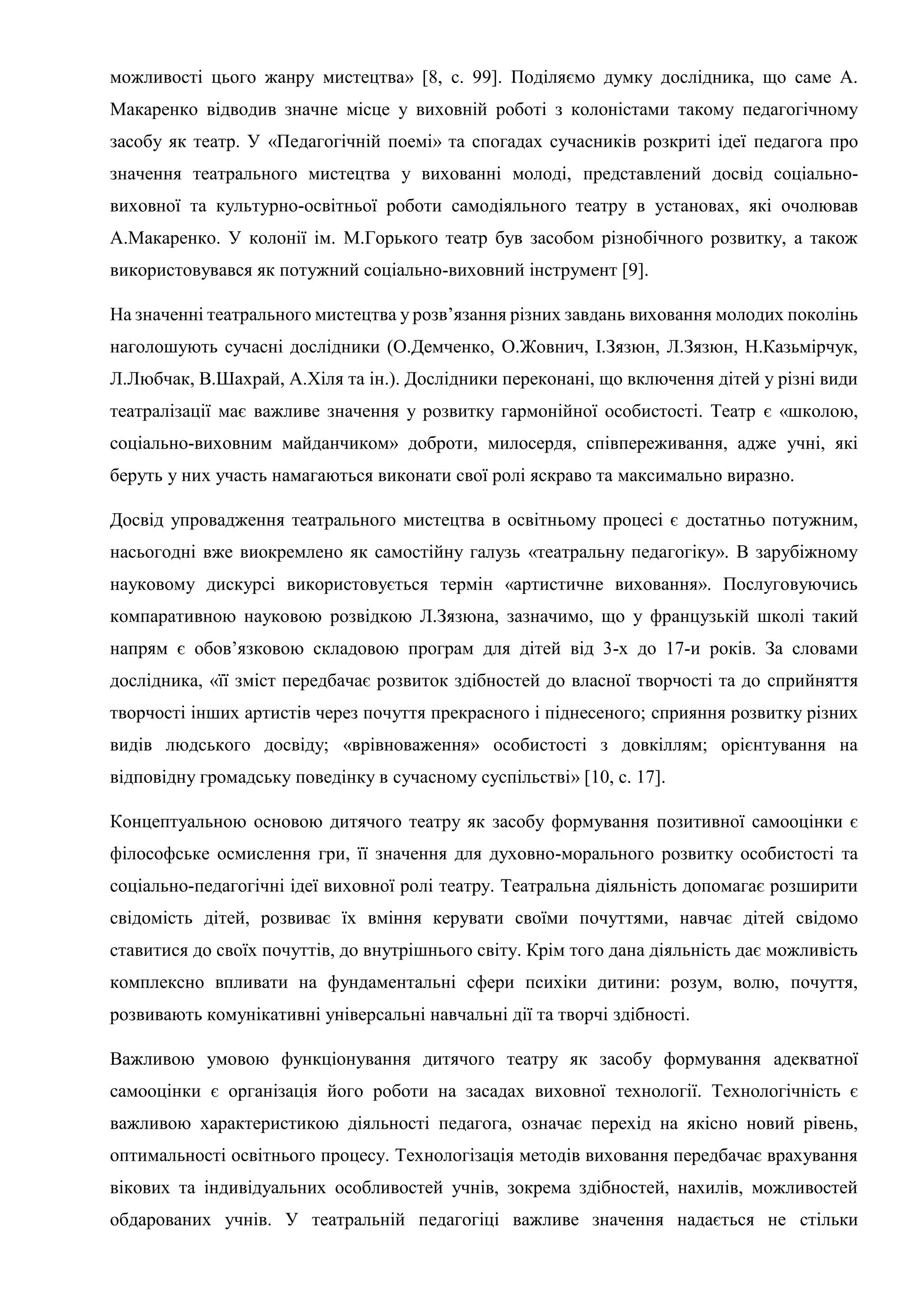 можливості цього жанру мистецтва» [8, c. 99]. Поділяємо думку дослідника, що саме А.
Макаренко відводив значне місце у виховній роботі з колоністами такому педагогічному
засобу як театр. У «Педагогічній поемі» та спогадах сучасників розкриті ідеї педагога про
значення театрального мистецтва у вихованні молоді, представлений досвід соціально-
виховної та культурно-освітньої роботи самодіяльного театру в установах, які очолював
А.Макаренко. У колонії ім. М.Горького театр був засобом різнобічного розвитку, а також
використовувався як потужний соціально-виховний інструмент [9].
На значенні театрального мистецтва у розв’язання різних завдань виховання молодих поколінь
наголошують сучасні дослідники (О.Демченко, О.Жовнич, І.Зязюн, Л.Зязюн, Н.Казьмірчук,
Л.Любчак, В.Шахрай, А.Хіля та ін.). Дослідники переконані, що включення дітей у різні види
театралізації має важливе значення у розвитку гармонійної особистості. Театр є «школою,
соціально-виховним майданчиком» доброти, милосердя, співпереживання, адже учні, які
беруть у них участь намагаються виконати свої ролі яскраво та максимально виразно.
Досвід упровадження театрального мистецтва в освітньому процесі є достатньо потужним,
насьогодні вже виокремлено як самостійну галузь «театральну педагогіку». В зарубіжному
науковому дискурсі використовується термін «артистичне виховання». Послуговуючись
компаративною науковою розвідкою Л.Зязюна, зазначимо, що у французькій школі такий
напрям є обов’язковою складовою програм для дітей від 3-х до 17-и років. За словами
дослідника, «її зміст передбачає розвиток здібностей до власної творчості та до сприйняття
творчості інших артистів через почуття прекрасного і піднесеного; сприяння розвитку різних
видів людського досвіду; «врівноваження» особистості з довкіллям; орієнтування на
відповідну громадську поведінку в сучасному суспільстві» [10, с. 17].
Концептуальною основою дитячого театру як засобу формування позитивної самооцінки є
філософське осмислення гри, її значення для духовно-морального розвитку особистості та
соціально-педагогічні ідеї виховної ролі театру. Театральна діяльність допомагає розширити
свідомість дітей, розвиває їх вміння керувати своїми почуттями, навчає дітей свідомо
ставитися до своїх почуттів, до внутрішнього світу. Крім того дана діяльність дає можливість
комплексно впливати на фундаментальні сфери психіки дитини: розум, волю, почуття,
розвивають комунікативні універсальні навчальні дії та творчі здібності.
Важливою умовою функціонування дитячого театру як засобу формування адекватної
самооцінки є організація його роботи на засадах виховної технології. Технологічність є
важливою характеристикою діяльності педагога, означає перехід на якісно новий рівень,
оптимальності освітнього процесу. Технологізація методів виховання передбачає врахування
вікових та індивідуальних особливостей учнів, зокрема здібностей, нахилів, можливостей
обдарованих учнів. У театральній педагогіці важливе значення надається не стільки
 