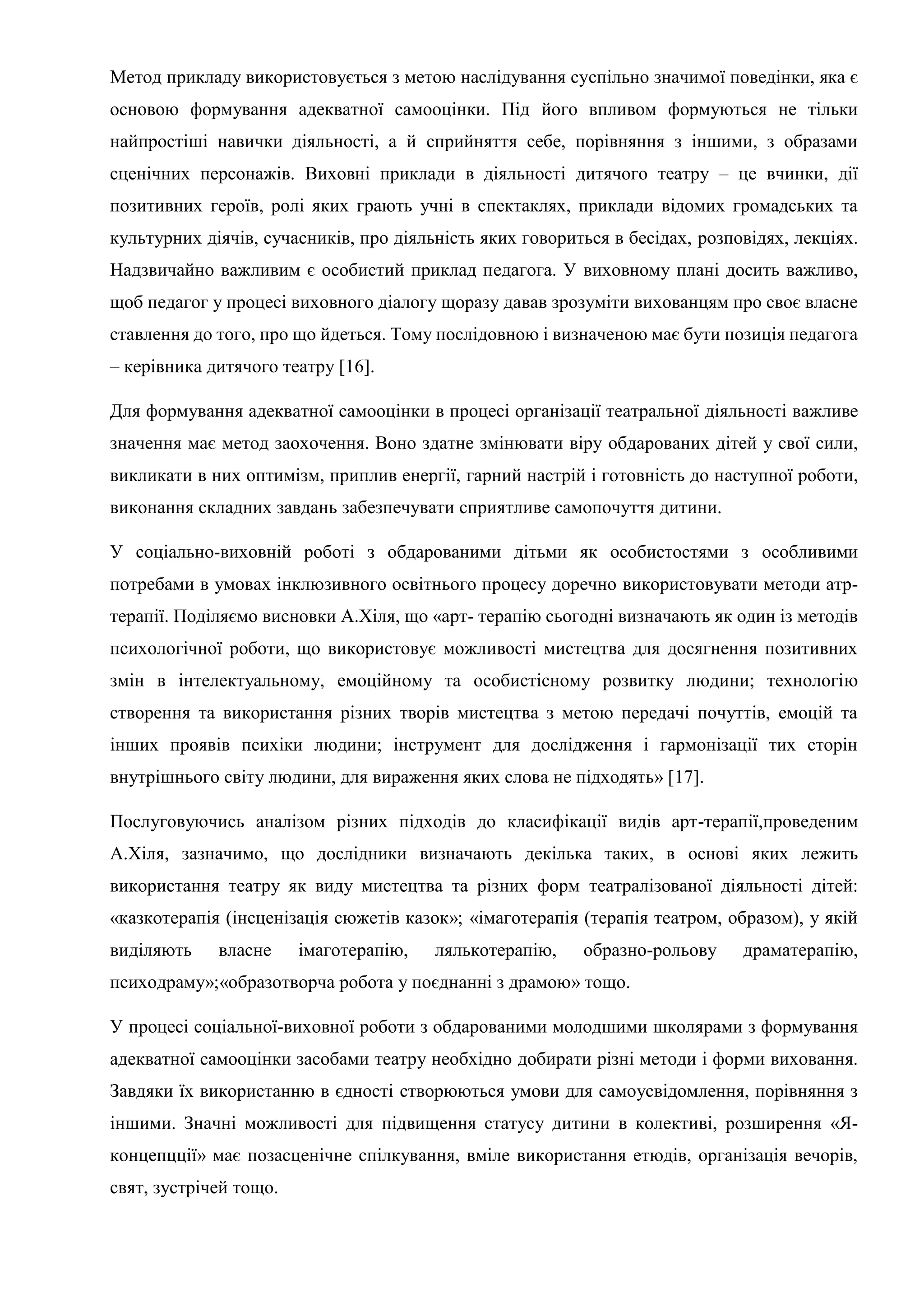 Метод прикладу використовується з метою наслідування суспільно значимої поведінки, яка є
основою формування адекватної самооцінки. Під його впливом формуються не тільки
найпростіші навички діяльності, а й сприйняття себе, порівняння з іншими, з образами
сценічних персонажів. Виховні приклади в діяльності дитячого театру – це вчинки, дії
позитивних героїв, ролі яких грають учні в спектаклях, приклади відомих громадських та
культурних діячів, сучасників, про діяльність яких говориться в бесідах, розповідях, лекціях.
Надзвичайно важливим є особистий приклад педагога. У виховному плані досить важливо,
щоб педагог у процесі виховного діалогу щоразу давав зрозуміти вихованцям про своє власне
ставлення до того, про що йдеться. Тому послідовною і визначеною має бути позиція педагога
– керівника дитячого театру [16].
Для формування адекватної самооцінки в процесі організації театральної діяльності важливе
значення має метод заохочення. Воно здатне змінювати віру обдарованих дітей у свої сили,
викликати в них оптимізм, приплив енергії, гарний настрій і готовність до наступної роботи,
виконання складних завдань забезпечувати сприятливе самопочуття дитини.
У соціально-виховній роботі з обдарованими дітьми як особистостями з особливими
потребами в умовах інклюзивного освітнього процесу доречно використовувати методи атр-
терапії. Поділяємо висновки А.Хіля, що «арт- терапію сьогодні визначають як один із методів
психологічної роботи, що використовує можливості мистецтва для досягнення позитивних
змін в інтелектуальному, емоційному та особистісному розвитку людини; технологію
створення та використання різних творів мистецтва з метою передачі почуттів, емоцій та
інших проявів психіки людини; інструмент для дослідження і гармонізації тих сторін
внутрішнього світу людини, для вираження яких слова не підходять» [17].
Послуговуючись аналізом різних підходів до класифікації видів арт-терапії,проведеним
А.Хіля, зазначимо, що дослідники визначають декілька таких, в основі яких лежить
використання театру як виду мистецтва та різних форм театралізованої діяльності дітей:
«казкотерапія (інсценізація сюжетів казок»; «імаготерапія (терапія театром, образом), у якій
виділяють власне імаготерапію, лялькотерапію, образно-рольову драматерапію,
психодраму»;«образотворча робота у поєднанні з драмою» тощо.
У процесі соціальної-виховної роботи з обдарованими молодшими школярами з формування
адекватної самооцінки засобами театру необхідно добирати різні методи і форми виховання.
Завдяки їх використанню в єдності створюються умови для самоусвідомлення, порівняння з
іншими. Значні можливості для підвищення статусу дитини в колективі, розширення «Я-
концепцції» має позасценічне спілкування, вміле використання етюдів, організація вечорів,
свят, зустрічей тощо.
 