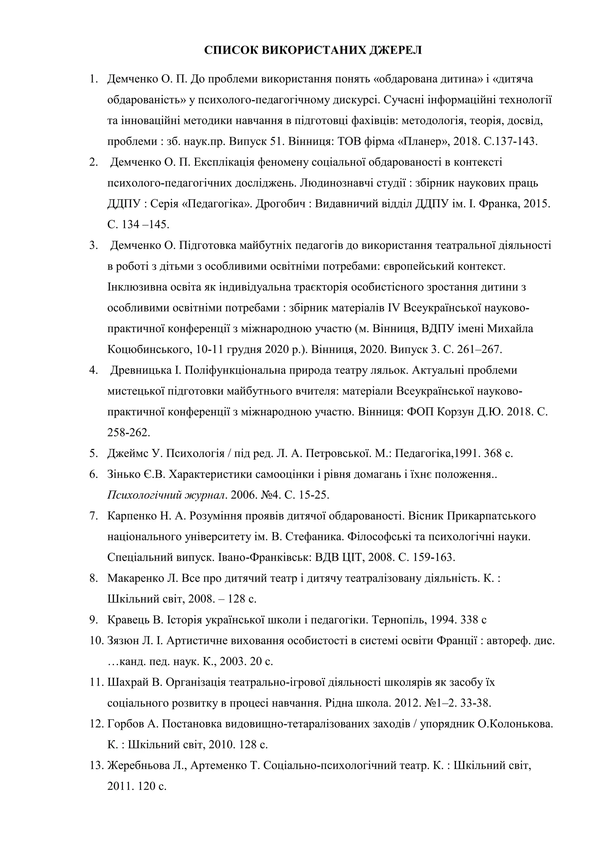 СПИСОК ВИКОРИСТАНИХ ДЖЕРЕЛ
1. Демченко О. П. До проблеми використання понять «обдарована дитина» і «дитяча
обдарованість» у психолого-педагогічному дискурсі. Сучасні інформаційні технології
та інноваційні методики навчання в підготовці фахівців: методологія, теорія, досвід,
проблеми : зб. наук.пр. Випуск 51. Вінниця: ТОВ фірма «Планер», 2018. С.137-143.
2. Демченко О. П. Експлікація феномену соціальної обдарованості в контексті
психолого-педагогічних досліджень. Людинознавчі студії : збірник наукових праць
ДДПУ : Серія «Педагогіка». Дрогобич : Видавничий відділ ДДПУ ім. І. Франка, 2015.
С. 134 –145.
3. Демченко О. Підготовка майбутніх педагогів до використання театральної діяльності
в роботі з дітьми з особливими освітніми потребами: європейський контекст.
Інклюзивна освіта як індивідуальна траєкторія особистісного зростання дитини з
особливими освітніми потребами : збірник матеріалів ІV Всеукраїнської науково-
практичної конференції з міжнародною участю (м. Вінниця, ВДПУ імені Михайла
Коцюбинського, 10-11 грудня 2020 р.). Вінниця, 2020. Випуск 3. С. 261–267.
4. Древницька І. Поліфункціональна природа театру ляльок. Актуальні проблеми
мистецької підготовки майбутнього вчителя: матеріали Всеукраїнської науково-
практичної конференції з міжнародною участю. Вінниця: ФОП Корзун Д.Ю. 2018. С.
258-262.
5. Джеймс У. Психологія / під ред. Л. А. Петровської. М.: Педагогіка,1991. 368 с.
6. Зінько Є.В. Характеристики самооцінки і рівня домагань і їхнє положення..
Психологічний журнал. 2006. №4. С. 15-25.
7. Карпенко Н. А. Розуміння проявів дитячої обдарованості. Вісник Прикарпатського
національного університету ім. В. Стефаника. Філософські та психологічні науки.
Спеціальний випуск. Івано-Франківськ: ВДВ ЦІТ, 2008. С. 159-163.
8. Макаренко Л. Все про дитячий театр і дитячу театралізовану діяльність. К. :
Шкільний світ, 2008. – 128 с.
9. Кравець В. Історія української школи і педагогіки. Тернопіль, 1994. 338 с
10. Зязюн Л. І. Артистичне виховання особистості в системі освіти Франції : автореф. дис.
…канд. пед. наук. К., 2003. 20 с.
11. Шахрай В. Організація театрально-ігрової діяльності школярів як засобу їх
соціального розвитку в процесі навчання. Рідна школа. 2012. №1–2. 33-38.
12. Горбов А. Постановка видовищно-тетаралізованих заходів / упорядник О.Колонькова.
К. : Шкільний світ, 2010. 128 с.
13. Жеребньова Л., Артеменко Т. Соціально-психологічний театр. К. : Шкільний світ,
2011. 120 с.
 