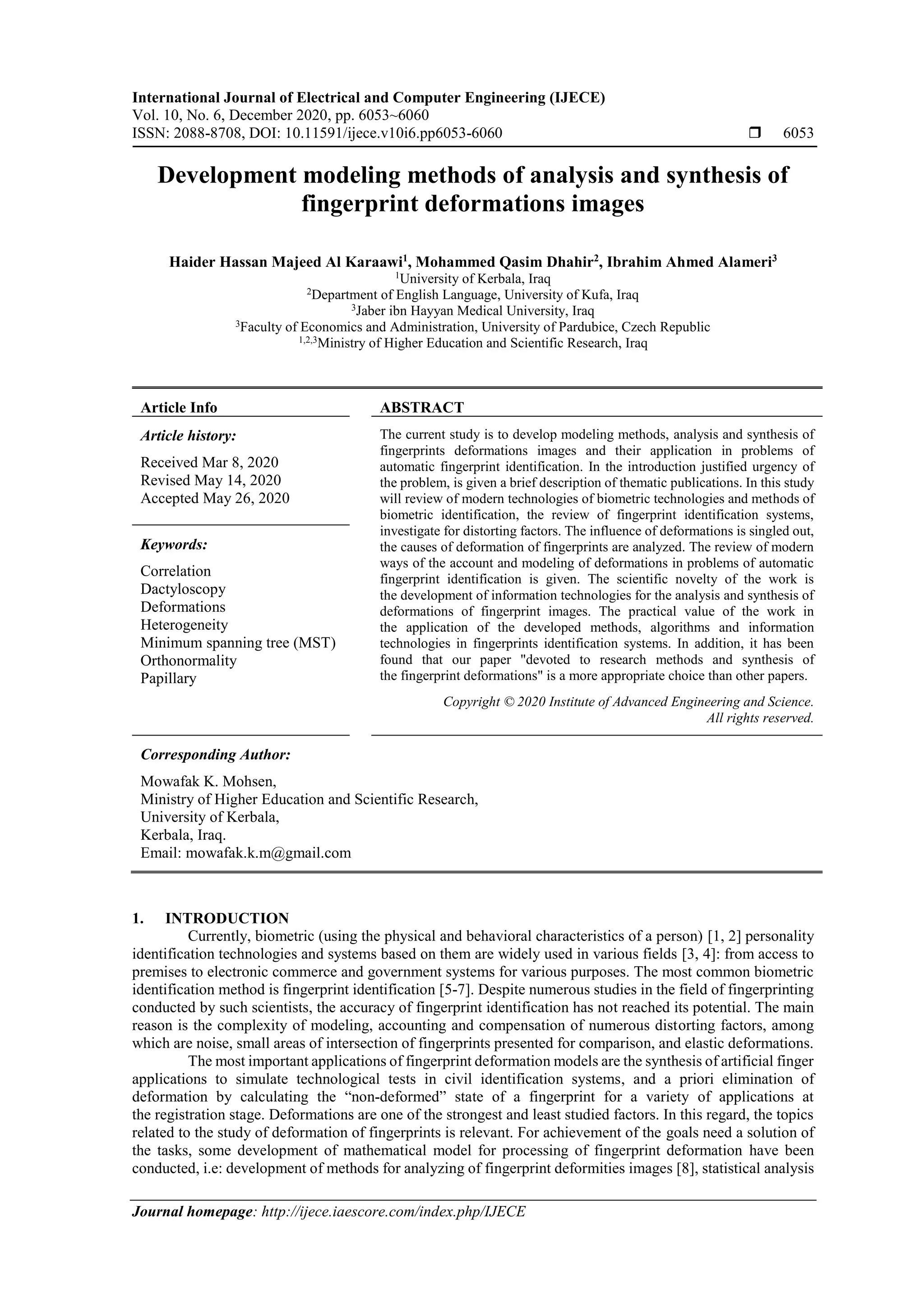 International Journal of Electrical and Computer Engineering (IJECE)
Vol. 10, No. 6, December 2020, pp. 6053~6060
ISSN: 2088-8708, DOI: 10.11591/ijece.v10i6.pp6053-6060  6053
Journal homepage: http://ijece.iaescore.com/index.php/IJECE
Development modeling methods of analysis and synthesis of
fingerprint deformations images
Haider Hassan Majeed Al Karaawi1
, Mohammed Qasim Dhahir2
, Ibrahim Ahmed Alameri3
1
University of Kerbala, Iraq
2
Department of English Language, University of Kufa, Iraq
3
Jaber ibn Hayyan Medical University, Iraq
3
Faculty of Economics and Administration, University of Pardubice, Czech Republic
1,2,3
Ministry of Higher Education and Scientific Research, Iraq
Article Info ABSTRACT
Article history:
Received Mar 8, 2020
Revised May 14, 2020
Accepted May 26, 2020
The current study is to develop modeling methods, analysis and synthesis of
fingerprints deformations images and their application in problems of
automatic fingerprint identification. In the introduction justified urgency of
the problem, is given a brief description of thematic publications. In this study
will review of modern technologies of biometric technologies and methods of
biometric identification, the review of fingerprint identification systems,
investigate for distorting factors. The influence of deformations is singled out,
the causes of deformation of fingerprints are analyzed. The review of modern
ways of the account and modeling of deformations in problems of automatic
fingerprint identification is given. The scientific novelty of the work is
the development of information technologies for the analysis and synthesis of
deformations of fingerprint images. The practical value of the work in
the application of the developed methods, algorithms and information
technologies in fingerprints identification systems. In addition, it has been
found that our paper "devoted to research methods and synthesis of
the fingerprint deformations" is a more appropriate choice than other papers.
Keywords:
Correlation
Dactyloscopy
Deformations
Heterogeneity
Minimum spanning tree (MST)
Orthonormality
Papillary
Copyright © 2020 Institute of Advanced Engineering and Science.
All rights reserved.
Corresponding Author:
Mowafak K. Mohsen,
Ministry of Higher Education and Scientific Research,
University of Kerbala,
Kerbala, Iraq.
Email: mowafak.k.m@gmail.com
1. INTRODUCTION
Currently, biometric (using the physical and behavioral characteristics of a person) [1, 2] personality
identification technologies and systems based on them are widely used in various fields [3, 4]: from access to
premises to electronic commerce and government systems for various purposes. The most common biometric
identification method is fingerprint identification [5-7]. Despite numerous studies in the field of fingerprinting
conducted by such scientists, the accuracy of fingerprint identification has not reached its potential. The main
reason is the complexity of modeling, accounting and compensation of numerous distorting factors, among
which are noise, small areas of intersection of fingerprints presented for comparison, and elastic deformations.
The most important applications of fingerprint deformation models are the synthesis of artificial finger
applications to simulate technological tests in civil identification systems, and a priori elimination of
deformation by calculating the “non-deformed” state of a fingerprint for a variety of applications at
the registration stage. Deformations are one of the strongest and least studied factors. In this regard, the topics
related to the study of deformation of fingerprints is relevant. For achievement of the goals need a solution of
the tasks, some development of mathematical model for processing of fingerprint deformation have been
conducted, i.e: development of methods for analyzing of fingerprint deformities images [8], statistical analysis
 