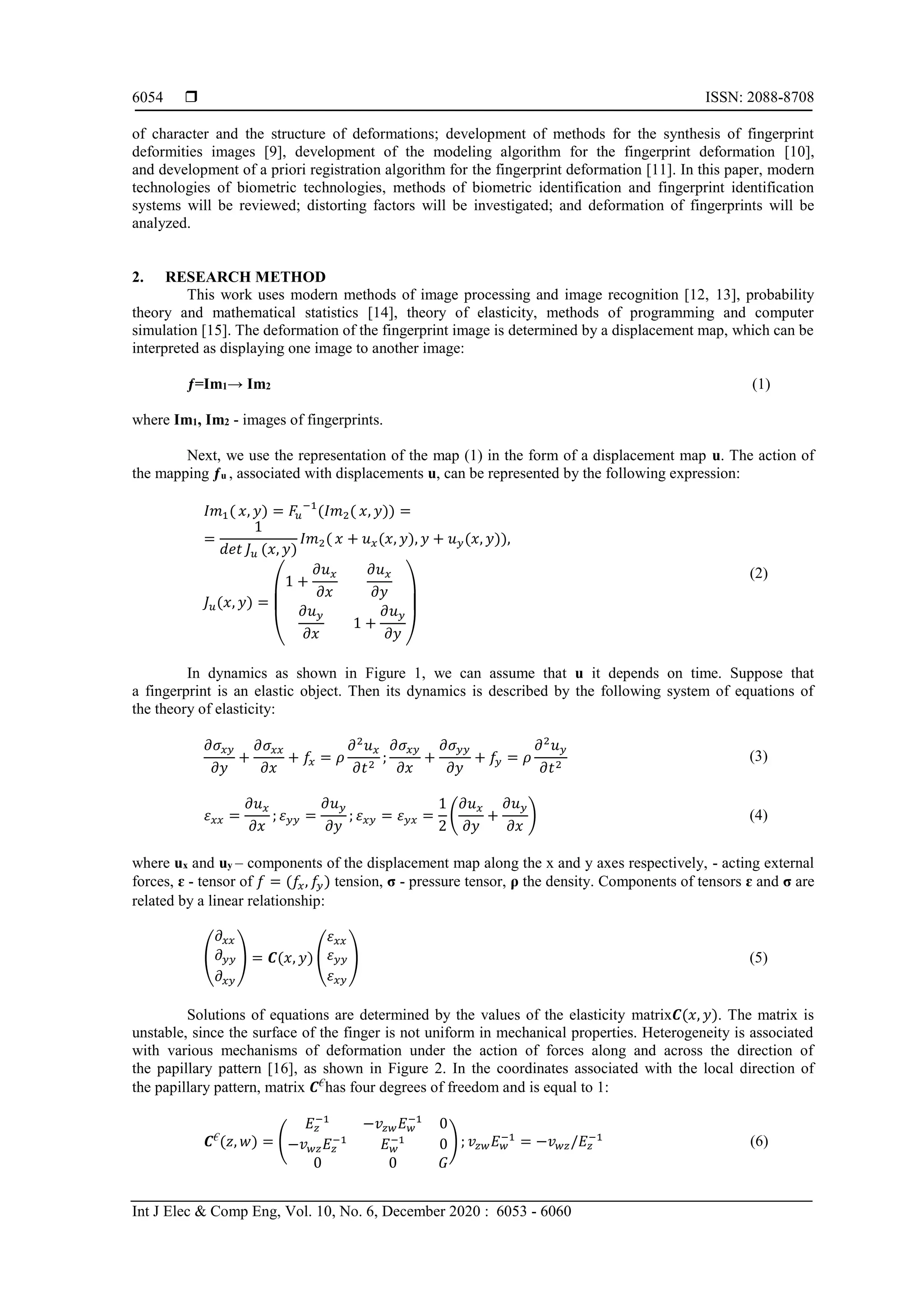  ISSN: 2088-8708
Int J Elec & Comp Eng, Vol. 10, No. 6, December 2020 : 6053 - 6060
6054
of character and the structure of deformations; development of methods for the synthesis of fingerprint
deformities images [9], development of the modeling algorithm for the fingerprint deformation [10],
and development of a priori registration algorithm for the fingerprint deformation [11]. In this paper, modern
technologies of biometric technologies, methods of biometric identification and fingerprint identification
systems will be reviewed; distorting factors will be investigated; and deformation of fingerprints will be
analyzed.
2. RESEARCH METHOD
This work uses modern methods of image processing and image recognition [12, 13], probability
theory and mathematical statistics [14], theory of elasticity, methods of programming and computer
simulation [15]. The deformation of the fingerprint image is determined by a displacement map, which can be
interpreted as displaying one image to another image:
ƒ=Im1→ Im2 (1)
where Im1, Im2 - images of fingerprints.
Next, we use the representation of the map (1) in the form of a displacement map u. The action of
the mapping ƒu , associated with displacements u, can be represented by the following expression:
𝐼𝑚1( 𝑥, 𝑦) = 𝐹𝑢
−1
(𝐼𝑚2( 𝑥, 𝑦)) =
=
1
𝑑𝑒𝑡 𝐽 𝑢 (𝑥, 𝑦)
𝐼𝑚2( 𝑥 + 𝑢 𝑥(𝑥, 𝑦), 𝑦 + 𝑢 𝑦(𝑥, 𝑦)),
𝐽 𝑢(𝑥, 𝑦) =
(
1 +
𝜕𝑢 𝑥
𝜕𝑥
𝜕𝑢 𝑥
𝜕𝑦
𝜕𝑢 𝑦
𝜕𝑥
1 +
𝜕𝑢 𝑦
𝜕𝑦 )
(2)
In dynamics as shown in Figure 1, we can assume that u it depends on time. Suppose that
a fingerprint is an elastic object. Then its dynamics is described by the following system of equations of
the theory of elasticity:
𝜕𝜎𝑥𝑦
𝜕𝑦
+
𝜕𝜎𝑥𝑥
𝜕𝑥
+ 𝑓𝑥 = 𝜌
𝜕2
𝑢 𝑥
𝜕𝑡2
;
𝜕𝜎𝑥𝑦
𝜕𝑥
+
𝜕𝜎 𝑦𝑦
𝜕𝑦
+ 𝑓𝑦 = 𝜌
𝜕2
𝑢 𝑦
𝜕𝑡2
(3)
𝜀 𝑥𝑥 =
𝜕𝑢 𝑥
𝜕𝑥
; 𝜀 𝑦𝑦 =
𝜕𝑢 𝑦
𝜕𝑦
; 𝜀 𝑥𝑦 = 𝜀 𝑦𝑥 =
1
2
(
𝜕𝑢 𝑥
𝜕𝑦
+
𝜕𝑢 𝑦
𝜕𝑥
) (4)
where ux and uy – components of the displacement map along the x and y axes respectively, - acting external
forces, ɛ - tensor of 𝑓 = (𝑓𝑥, 𝑓𝑦) tension, σ - pressure tensor, ρ the density. Components of tensors ɛ and σ are
related by a linear relationship:
(
𝜕𝑥𝑥
𝜕 𝑦𝑦
𝜕𝑥𝑦
) = 𝑪(𝑥, 𝑦) (
𝜀 𝑥𝑥
𝜀 𝑦𝑦
𝜀 𝑥𝑦
) (5)
Solutions of equations are determined by the values of the elasticity matrix𝑪(𝑥, 𝑦). The matrix is
unstable, since the surface of the finger is not uniform in mechanical properties. Heterogeneity is associated
with various mechanisms of deformation under the action of forces along and across the direction of
the papillary pattern [16], as shown in Figure 2. In the coordinates associated with the local direction of
the papillary pattern, matrix 𝑪€
has four degrees of freedom and is equal to 1:
𝑪€
(𝑧, 𝑤) = (
𝐸𝑧
−1
−𝑣𝑧𝑤 𝐸 𝑤
−1
0
−𝑣 𝑤𝑧 𝐸𝑧
−1
𝐸 𝑤
−1
0
0 0 𝐺
) ; 𝑣𝑧𝑤 𝐸 𝑤
−1
= −𝑣 𝑤𝑧/𝐸𝑧
−1
(6)
 