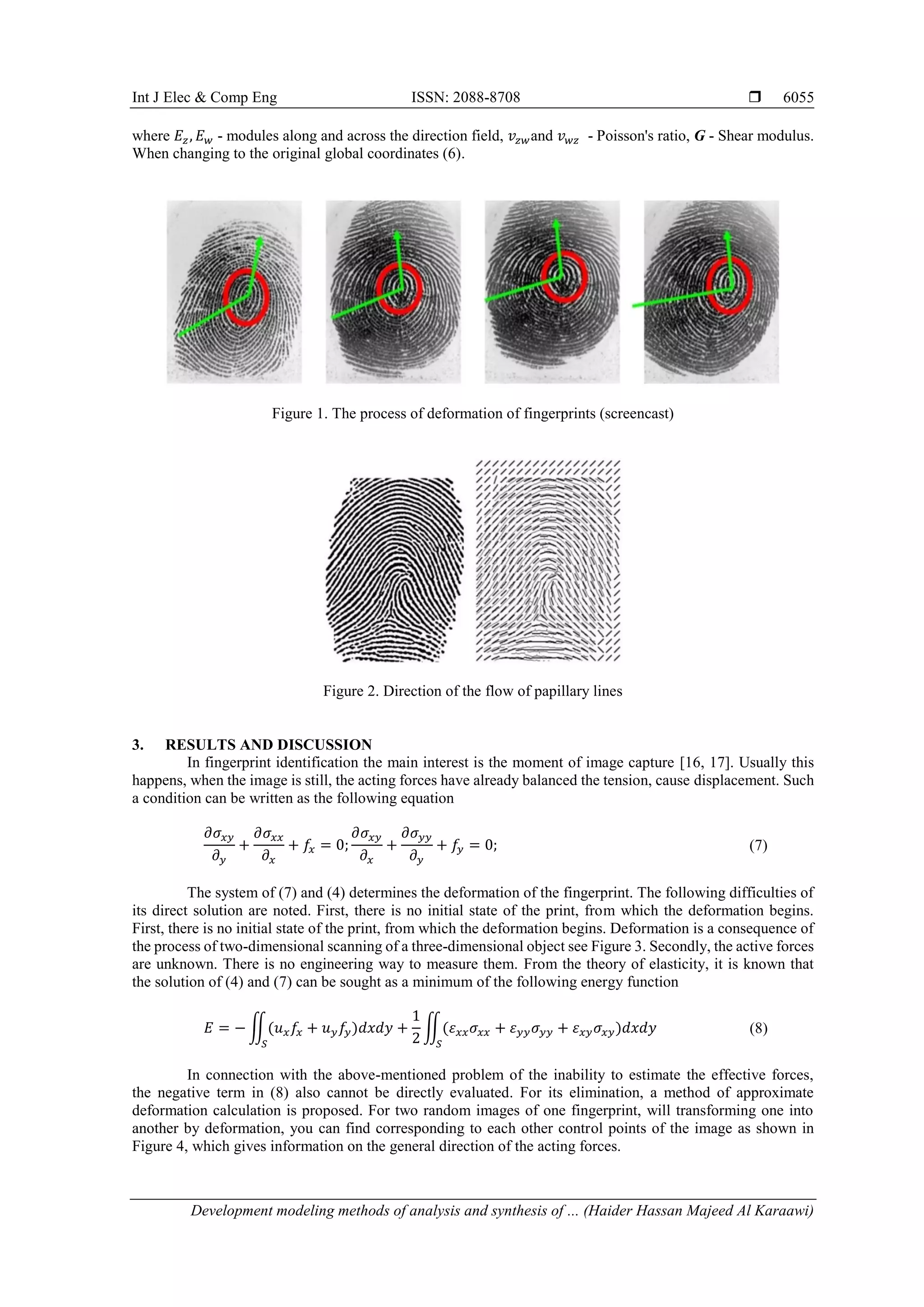 Int J Elec & Comp Eng ISSN: 2088-8708 
Development modeling methods of analysis and synthesis of ... (Haider Hassan Majeed Al Karaawi)
6055
where 𝐸𝑧, 𝐸 𝑤 - modules along and across the direction field, 𝑣𝑧𝑤and 𝑣 𝑤𝑧 - Poisson's ratio, G - Shear modulus.
When changing to the original global coordinates (6).
Figure 1. The process of deformation of fingerprints (screencast)
Figure 2. Direction of the flow of papillary lines
3. RESULTS AND DISCUSSION
In fingerprint identification the main interest is the moment of image capture [16, 17]. Usually this
happens, when the image is still, the acting forces have already balanced the tension, cause displacement. Such
a condition can be written as the following equation
𝜕𝜎𝑥𝑦
𝜕 𝑦
+
𝜕𝜎𝑥𝑥
𝜕𝑥
+ 𝑓𝑥 = 0;
𝜕𝜎𝑥𝑦
𝜕𝑥
+
𝜕𝜎 𝑦𝑦
𝜕 𝑦
+ 𝑓𝑦 = 0; (7)
The system of (7) and (4) determines the deformation of the fingerprint. The following difficulties of
its direct solution are noted. First, there is no initial state of the print, from which the deformation begins.
First, there is no initial state of the print, from which the deformation begins. Deformation is a consequence of
the process of two-dimensional scanning of a three-dimensional object see Figure 3. Secondly, the active forces
are unknown. There is no engineering way to measure them. From the theory of elasticity, it is known that
the solution of (4) and (7) can be sought as a minimum of the following energy function
𝐸 = − ∬(𝑢 𝑥 𝑓𝑥 + 𝑢 𝑦 𝑓𝑦)𝑑𝑥𝑑𝑦 +
1
2
∬(𝜀 𝑥𝑥 𝜎𝑥𝑥 + 𝜀 𝑦𝑦 𝜎 𝑦𝑦 + 𝜀 𝑥𝑦 𝜎𝑥𝑦)𝑑𝑥𝑑𝑦
𝑆𝑆
(8)
In connection with the above-mentioned problem of the inability to estimate the effective forces,
the negative term in (8) also cannot be directly evaluated. For its elimination, a method of approximate
deformation calculation is proposed. For two random images of one fingerprint, will transforming one into
another by deformation, you can find corresponding to each other control points of the image as shown in
Figure 4, which gives information on the general direction of the acting forces.
 