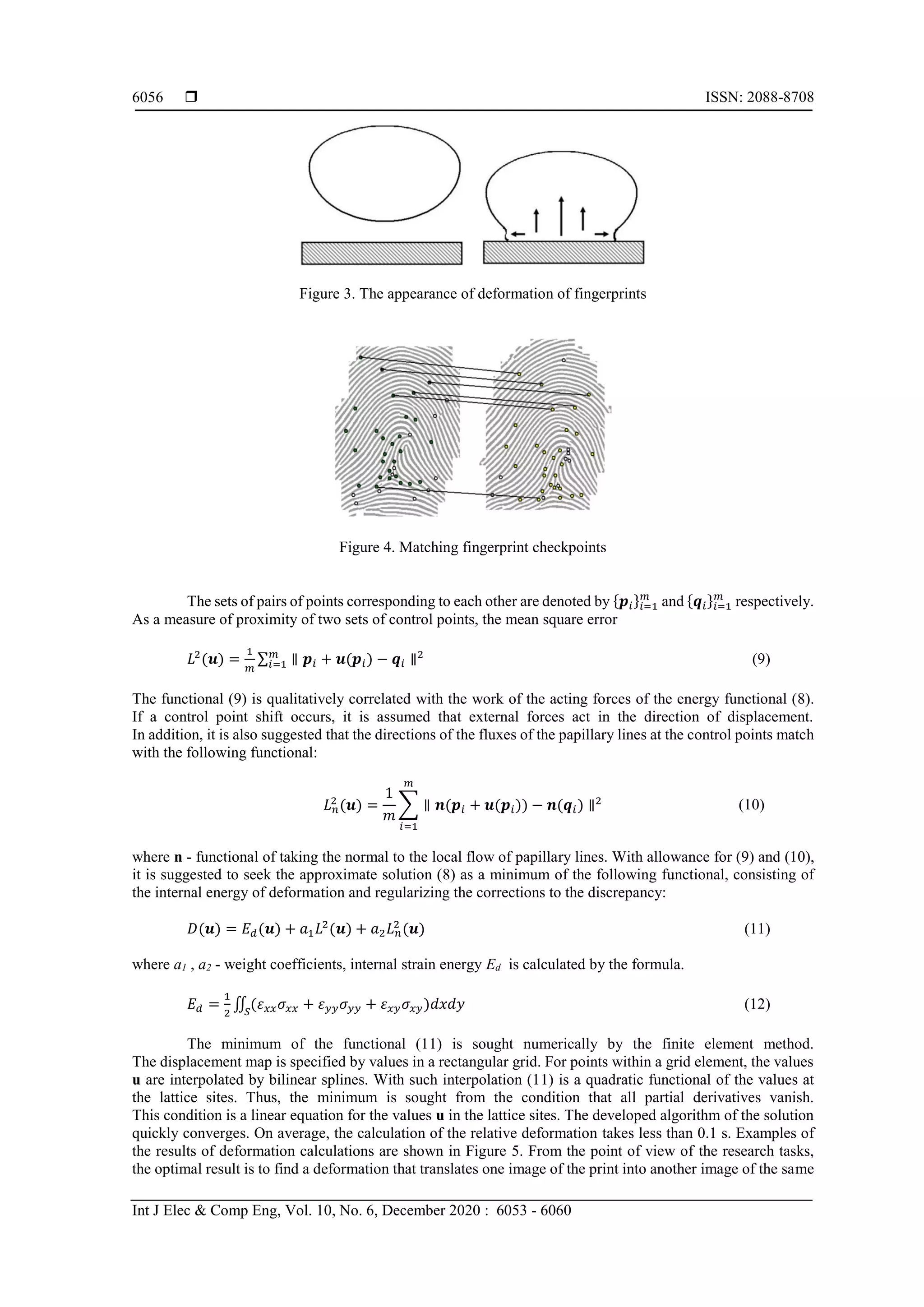  ISSN: 2088-8708
Int J Elec & Comp Eng, Vol. 10, No. 6, December 2020 : 6053 - 6060
6056
Figure 3. The appearance of deformation of fingerprints
Figure 4. Matching fingerprint checkpoints
The sets of pairs of points corresponding to each other are denoted by {𝒑𝑖}𝑖=1
𝑚
and {𝒒𝑖}𝑖=1
𝑚
respectively.
As a measure of proximity of two sets of control points, the mean square error
𝐿2
(𝒖) =
1
𝑚
∑ ∥ 𝒑𝑖 + 𝒖(𝒑𝑖) − 𝒒𝑖 ∥2𝑚
𝑖=1 (9)
The functional (9) is qualitatively correlated with the work of the acting forces of the energy functional (8).
If a control point shift occurs, it is assumed that external forces act in the direction of displacement.
In addition, it is also suggested that the directions of the fluxes of the papillary lines at the control points match
with the following functional:
𝐿 𝑛
2
(𝒖) =
1
𝑚
∑ ∥ 𝒏(𝒑𝑖 + 𝒖(𝒑𝑖)) − 𝒏(𝒒𝑖) ∥2
𝑚
𝑖=1
(10)
where n - functional of taking the normal to the local flow of papillary lines. With allowance for (9) and (10),
it is suggested to seek the approximate solution (8) as a minimum of the following functional, consisting of
the internal energy of deformation and regularizing the corrections to the discrepancy:
𝐷(𝒖) = 𝐸 𝑑(𝒖) + 𝑎1 𝐿2
(𝒖) + 𝑎2 𝐿 𝑛
2
(𝒖) (11)
where a1 , a2 - weight coefficients, internal strain energy Ed is calculated by the formula.
𝐸 𝑑 =
1
2
∬ (𝜀 𝑥𝑥 𝜎𝑥𝑥 + 𝜀 𝑦𝑦 𝜎 𝑦𝑦 + 𝜀 𝑥𝑦 𝜎𝑥𝑦)𝑑𝑥𝑑𝑦𝑆
(12)
The minimum of the functional (11) is sought numerically by the finite element method.
The displacement map is specified by values in a rectangular grid. For points within a grid element, the values
u are interpolated by bilinear splines. With such interpolation (11) is a quadratic functional of the values at
the lattice sites. Thus, the minimum is sought from the condition that all partial derivatives vanish.
This condition is a linear equation for the values u in the lattice sites. The developed algorithm of the solution
quickly converges. On average, the calculation of the relative deformation takes less than 0.1 s. Examples of
the results of deformation calculations are shown in Figure 5. From the point of view of the research tasks,
the optimal result is to find a deformation that translates one image of the print into another image of the same
 