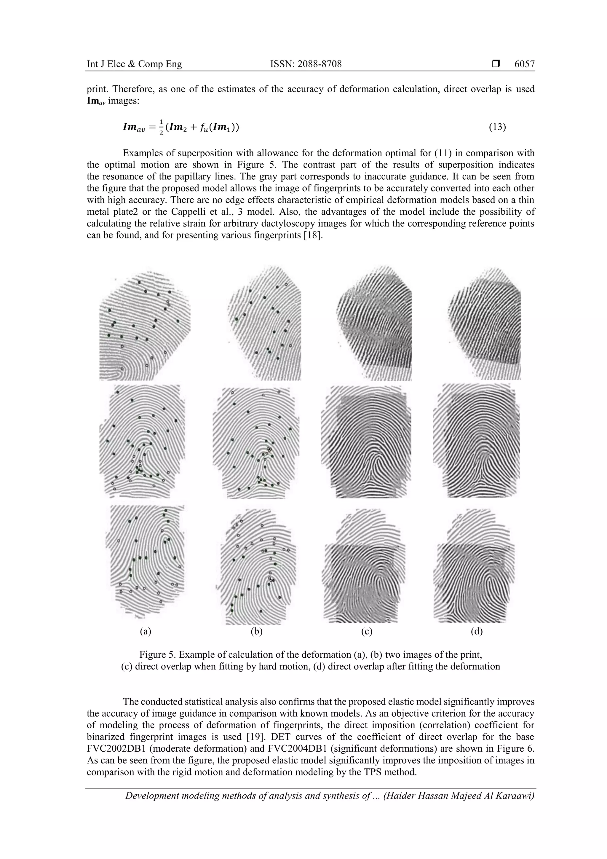 Int J Elec & Comp Eng ISSN: 2088-8708 
Development modeling methods of analysis and synthesis of ... (Haider Hassan Majeed Al Karaawi)
6057
print. Therefore, as one of the estimates of the accuracy of deformation calculation, direct overlap is used
Imav images:
𝑰𝒎 𝑎𝑣 =
1
2
(𝑰𝒎2 + 𝑓𝑢(𝑰𝒎1)) (13)
Examples of superposition with allowance for the deformation optimal for (11) in comparison with
the optimal motion are shown in Figure 5. The contrast part of the results of superposition indicates
the resonance of the papillary lines. The gray part corresponds to inaccurate guidance. It can be seen from
the figure that the proposed model allows the image of fingerprints to be accurately converted into each other
with high accuracy. There are no edge effects characteristic of empirical deformation models based on a thin
metal plate2 or the Cappelli et al., 3 model. Also, the advantages of the model include the possibility of
calculating the relative strain for arbitrary dactyloscopy images for which the corresponding reference points
can be found, and for presenting various fingerprints [18].
(a) (b) (c) (d)
Figure 5. Example of calculation of the deformation (a), (b) two images of the print,
(c) direct overlap when fitting by hard motion, (d) direct overlap after fitting the deformation
The conducted statistical analysis also confirms that the proposed elastic model significantly improves
the accuracy of image guidance in comparison with known models. As an objective criterion for the accuracy
of modeling the process of deformation of fingerprints, the direct imposition (correlation) coefficient for
binarized fingerprint images is used [19]. DET curves of the coefficient of direct overlap for the base
FVC2002DB1 (moderate deformation) and FVC2004DB1 (significant deformations) are shown in Figure 6.
As can be seen from the figure, the proposed elastic model significantly improves the imposition of images in
comparison with the rigid motion and deformation modeling by the TPS method.
 