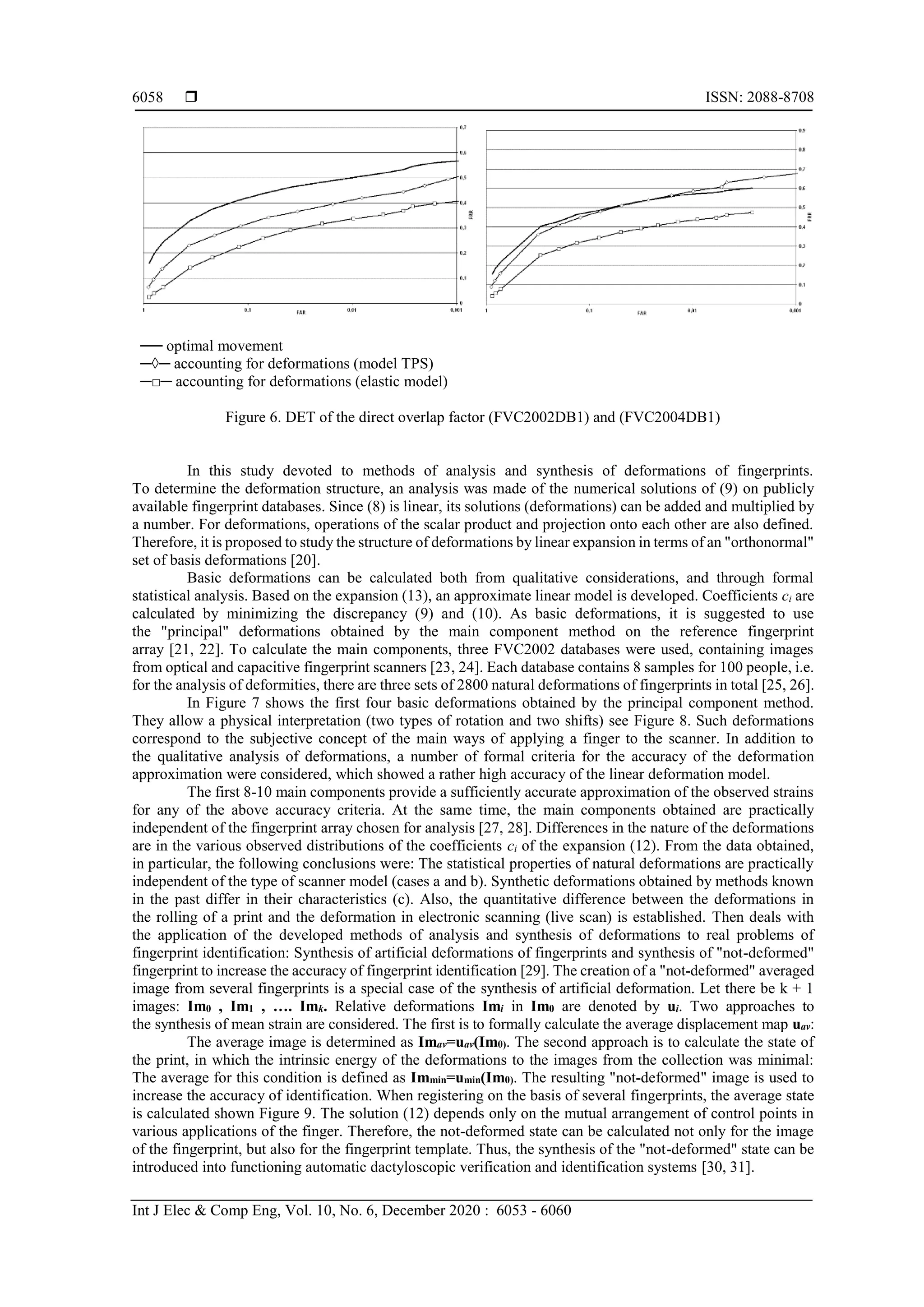 ISSN: 2088-8708
Int J Elec & Comp Eng, Vol. 10, No. 6, December 2020 : 6053 - 6060
6058
── optimal movement
─◊─ accounting for deformations (model TPS)
─□─ accounting for deformations (elastic model)
Figure 6. DET of the direct overlap factor (FVC2002DB1) and (FVC2004DB1)
In this study devoted to methods of analysis and synthesis of deformations of fingerprints.
To determine the deformation structure, an analysis was made of the numerical solutions of (9) on publicly
available fingerprint databases. Since (8) is linear, its solutions (deformations) can be added and multiplied by
a number. For deformations, operations of the scalar product and projection onto each other are also defined.
Therefore, it is proposed to study the structure of deformations by linear expansion in terms of an "orthonormal"
set of basis deformations [20].
Basic deformations can be calculated both from qualitative considerations, and through formal
statistical analysis. Based on the expansion (13), an approximate linear model is developed. Coefficients ci are
calculated by minimizing the discrepancy (9) and (10). As basic deformations, it is suggested to use
the "principal" deformations obtained by the main component method on the reference fingerprint
array [21, 22]. To calculate the main components, three FVC2002 databases were used, containing images
from optical and capacitive fingerprint scanners [23, 24]. Each database contains 8 samples for 100 people, i.e.
for the analysis of deformities, there are three sets of 2800 natural deformations of fingerprints in total [25, 26].
In Figure 7 shows the first four basic deformations obtained by the principal component method.
They allow a physical interpretation (two types of rotation and two shifts) see Figure 8. Such deformations
correspond to the subjective concept of the main ways of applying a finger to the scanner. In addition to
the qualitative analysis of deformations, a number of formal criteria for the accuracy of the deformation
approximation were considered, which showed a rather high accuracy of the linear deformation model.
The first 8-10 main components provide a sufficiently accurate approximation of the observed strains
for any of the above accuracy criteria. At the same time, the main components obtained are practically
independent of the fingerprint array chosen for analysis [27, 28]. Differences in the nature of the deformations
are in the various observed distributions of the coefficients ci of the expansion (12). From the data obtained,
in particular, the following conclusions were: The statistical properties of natural deformations are practically
independent of the type of scanner model (cases a and b). Synthetic deformations obtained by methods known
in the past differ in their characteristics (c). Also, the quantitative difference between the deformations in
the rolling of a print and the deformation in electronic scanning (live scan) is established. Then deals with
the application of the developed methods of analysis and synthesis of deformations to real problems of
fingerprint identification: Synthesis of artificial deformations of fingerprints and synthesis of "not-deformed"
fingerprint to increase the accuracy of fingerprint identification [29]. The creation of a "not-deformed" averaged
image from several fingerprints is a special case of the synthesis of artificial deformation. Let there be k + 1
images: Im0 , Im1 , …. Imk. Relative deformations Imi in Im0 are denoted by ui. Two approaches to
the synthesis of mean strain are considered. The first is to formally calculate the average displacement map uav:
The average image is determined as Imav=uav(Im0). The second approach is to calculate the state of
the print, in which the intrinsic energy of the deformations to the images from the collection was minimal:
The average for this condition is defined as Immin=umin(Im0). The resulting "not-deformed" image is used to
increase the accuracy of identification. When registering on the basis of several fingerprints, the average state
is calculated shown Figure 9. The solution (12) depends only on the mutual arrangement of control points in
various applications of the finger. Therefore, the not-deformed state can be calculated not only for the image
of the fingerprint, but also for the fingerprint template. Thus, the synthesis of the "not-deformed" state can be
introduced into functioning automatic dactyloscopic verification and identification systems [30, 31].
 