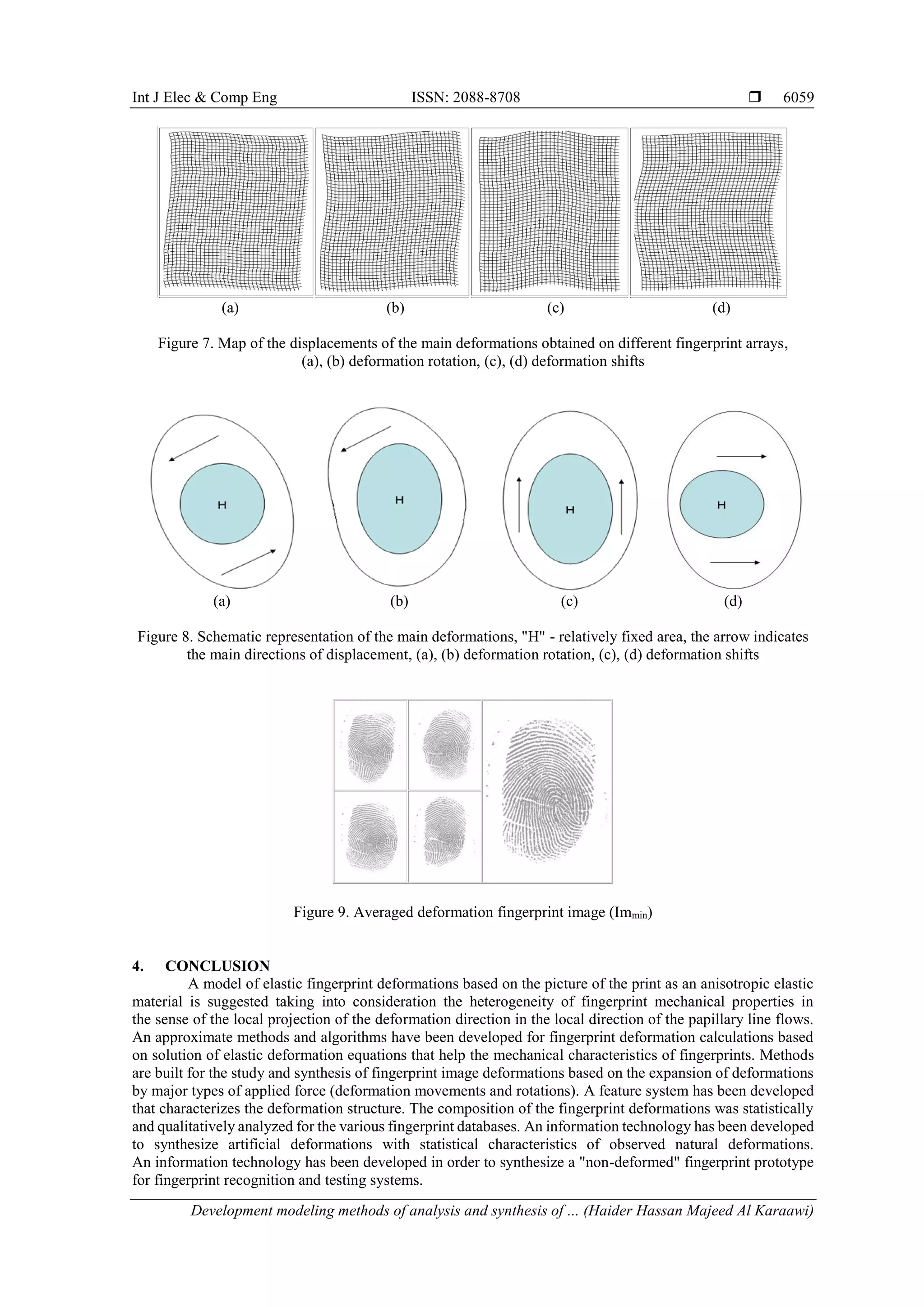 Int J Elec & Comp Eng ISSN: 2088-8708 
Development modeling methods of analysis and synthesis of ... (Haider Hassan Majeed Al Karaawi)
6059
(a) (b) (c) (d)
Figure 7. Map of the displacements of the main deformations obtained on different fingerprint arrays,
(a), (b) deformation rotation, (c), (d) deformation shifts
(a) (b) (c) (d)
Figure 8. Schematic representation of the main deformations, "H" - relatively fixed area, the arrow indicates
the main directions of displacement, (a), (b) deformation rotation, (c), (d) deformation shifts
Figure 9. Averaged deformation fingerprint image (Immin)
4. CONCLUSION
A model of elastic fingerprint deformations based on the picture of the print as an anisotropic elastic
material is suggested taking into consideration the heterogeneity of fingerprint mechanical properties in
the sense of the local projection of the deformation direction in the local direction of the papillary line flows.
An approximate methods and algorithms have been developed for fingerprint deformation calculations based
on solution of elastic deformation equations that help the mechanical characteristics of fingerprints. Methods
are built for the study and synthesis of fingerprint image deformations based on the expansion of deformations
by major types of applied force (deformation movements and rotations). A feature system has been developed
that characterizes the deformation structure. The composition of the fingerprint deformations was statistically
and qualitatively analyzed for the various fingerprint databases. An information technology has been developed
to synthesize artificial deformations with statistical characteristics of observed natural deformations.
An information technology has been developed in order to synthesize a "non-deformed" fingerprint prototype
for fingerprint recognition and testing systems.
 