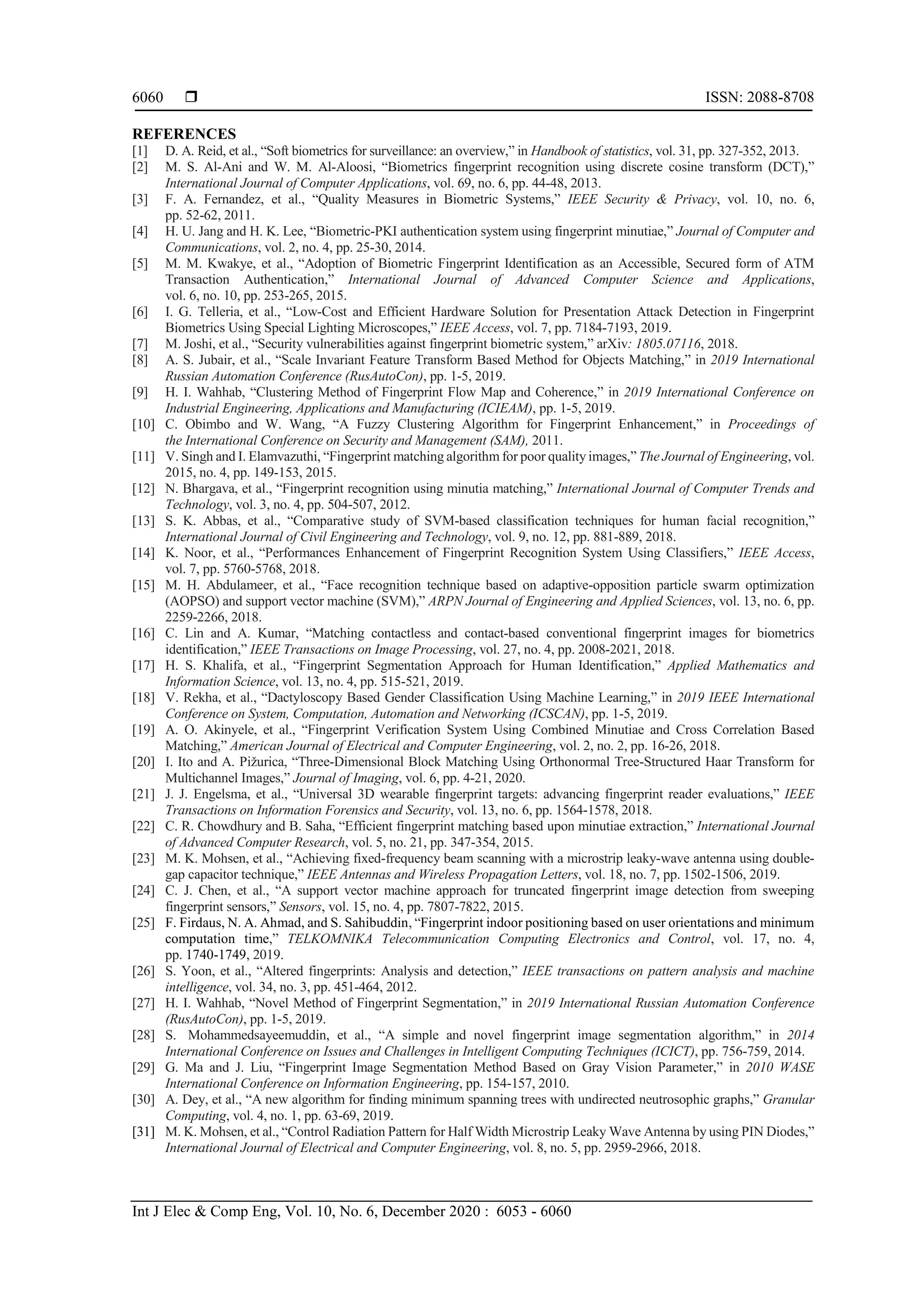  ISSN: 2088-8708
Int J Elec & Comp Eng, Vol. 10, No. 6, December 2020 : 6053 - 6060
6060
REFERENCES
[1] D. A. Reid, et al., “Soft biometrics for surveillance: an overview,” in Handbook of statistics, vol. 31, pp. 327-352, 2013.
[2] M. S. Al-Ani and W. M. Al-Aloosi, “Biometrics fingerprint recognition using discrete cosine transform (DCT),”
International Journal of Computer Applications, vol. 69, no. 6, pp. 44-48, 2013.
[3] F. A. Fernandez, et al., “Quality Measures in Biometric Systems,” IEEE Security & Privacy, vol. 10, no. 6,
pp. 52-62, 2011.
[4] H. U. Jang and H. K. Lee, “Biometric-PKI authentication system using fingerprint minutiae,” Journal of Computer and
Communications, vol. 2, no. 4, pp. 25-30, 2014.
[5] M. M. Kwakye, et al., “Adoption of Biometric Fingerprint Identification as an Accessible, Secured form of ATM
Transaction Authentication,” International Journal of Advanced Computer Science and Applications,
vol. 6, no. 10, pp. 253-265, 2015.
[6] I. G. Telleria, et al., “Low-Cost and Efficient Hardware Solution for Presentation Attack Detection in Fingerprint
Biometrics Using Special Lighting Microscopes,” IEEE Access, vol. 7, pp. 7184-7193, 2019.
[7] M. Joshi, et al., “Security vulnerabilities against fingerprint biometric system,” arXiv: 1805.07116, 2018.
[8] A. S. Jubair, et al., “Scale Invariant Feature Transform Based Method for Objects Matching,” in 2019 International
Russian Automation Conference (RusAutoCon), pp. 1-5, 2019.
[9] H. I. Wahhab, “Clustering Method of Fingerprint Flow Map and Coherence,” in 2019 International Conference on
Industrial Engineering, Applications and Manufacturing (ICIEAM), pp. 1-5, 2019.
[10] C. Obimbo and W. Wang, “A Fuzzy Clustering Algorithm for Fingerprint Enhancement,” in Proceedings of
the International Conference on Security and Management (SAM), 2011.
[11] V. Singh and I. Elamvazuthi, “Fingerprint matching algorithm for poor quality images,” The Journal of Engineering, vol.
2015, no. 4, pp. 149-153, 2015.
[12] N. Bhargava, et al., “Fingerprint recognition using minutia matching,” International Journal of Computer Trends and
Technology, vol. 3, no. 4, pp. 504-507, 2012.
[13] S. K. Abbas, et al., “Comparative study of SVM-based classification techniques for human facial recognition,”
International Journal of Civil Engineering and Technology, vol. 9, no. 12, pp. 881-889, 2018.
[14] K. Noor, et al., “Performances Enhancement of Fingerprint Recognition System Using Classifiers,” IEEE Access,
vol. 7, pp. 5760-5768, 2018.
[15] M. H. Abdulameer, et al., “Face recognition technique based on adaptive-opposition particle swarm optimization
(AOPSO) and support vector machine (SVM),” ARPN Journal of Engineering and Applied Sciences, vol. 13, no. 6, pp.
2259-2266, 2018.
[16] C. Lin and A. Kumar, “Matching contactless and contact-based conventional fingerprint images for biometrics
identification,” IEEE Transactions on Image Processing, vol. 27, no. 4, pp. 2008-2021, 2018.
[17] H. S. Khalifa, et al., “Fingerprint Segmentation Approach for Human Identification,” Applied Mathematics and
Information Science, vol. 13, no. 4, pp. 515-521, 2019.
[18] V. Rekha, et al., “Dactyloscopy Based Gender Classification Using Machine Learning,” in 2019 IEEE International
Conference on System, Computation, Automation and Networking (ICSCAN), pp. 1-5, 2019.
[19] A. O. Akinyele, et al., “Fingerprint Verification System Using Combined Minutiae and Cross Correlation Based
Matching,” American Journal of Electrical and Computer Engineering, vol. 2, no. 2, pp. 16-26, 2018.
[20] I. Ito and A. Pižurica, “Three-Dimensional Block Matching Using Orthonormal Tree-Structured Haar Transform for
Multichannel Images,” Journal of Imaging, vol. 6, pp. 4-21, 2020.
[21] J. J. Engelsma, et al., “Universal 3D wearable fingerprint targets: advancing fingerprint reader evaluations,” IEEE
Transactions on Information Forensics and Security, vol. 13, no. 6, pp. 1564-1578, 2018.
[22] C. R. Chowdhury and B. Saha, “Efficient fingerprint matching based upon minutiae extraction,” International Journal
of Advanced Computer Research, vol. 5, no. 21, pp. 347-354, 2015.
[23] M. K. Mohsen, et al., “Achieving fixed-frequency beam scanning with a microstrip leaky-wave antenna using double-
gap capacitor technique,” IEEE Antennas and Wireless Propagation Letters, vol. 18, no. 7, pp. 1502-1506, 2019.
[24] C. J. Chen, et al., “A support vector machine approach for truncated fingerprint image detection from sweeping
fingerprint sensors,” Sensors, vol. 15, no. 4, pp. 7807-7822, 2015.
[25] F. Firdaus, N. A. Ahmad, and S. Sahibuddin, “Fingerprint indoor positioning based on user orientations and minimum
computation time,” TELKOMNIKA Telecommunication Computing Electronics and Control, vol. 17, no. 4,
pp. 1740-1749, 2019.
[26] S. Yoon, et al., “Altered fingerprints: Analysis and detection,” IEEE transactions on pattern analysis and machine
intelligence, vol. 34, no. 3, pp. 451-464, 2012.
[27] H. I. Wahhab, “Novel Method of Fingerprint Segmentation,” in 2019 International Russian Automation Conference
(RusAutoCon), pp. 1-5, 2019.
[28] S. Mohammedsayeemuddin, et al., “A simple and novel fingerprint image segmentation algorithm,” in 2014
International Conference on Issues and Challenges in Intelligent Computing Techniques (ICICT), pp. 756-759, 2014.
[29] G. Ma and J. Liu, “Fingerprint Image Segmentation Method Based on Gray Vision Parameter,” in 2010 WASE
International Conference on Information Engineering, pp. 154-157, 2010.
[30] A. Dey, et al., “A new algorithm for finding minimum spanning trees with undirected neutrosophic graphs,” Granular
Computing, vol. 4, no. 1, pp. 63-69, 2019.
[31] M. K. Mohsen, et al., “Control Radiation Pattern for Half Width Microstrip Leaky Wave Antenna by using PIN Diodes,”
International Journal of Electrical and Computer Engineering, vol. 8, no. 5, pp. 2959-2966, 2018.
 