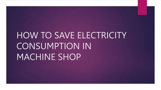 HOW TO SAVE ELECTRICITY
CONSUMPTION IN
MACHINE SHOP
 