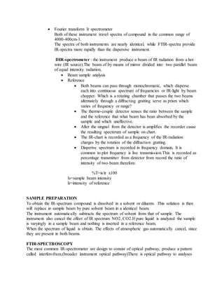  Fourier transform Ir spectrometer
Both of these instrument travel spectra of compound in the common range of
4000-400cm-1.
The spectra of both instruments are nearly identical, while FTIR-spectra provide
IR-spectra more rapidly than the dispersive instrument.
DIR-spectrometer : the instrument produce a beam of IR radiation from a hot
wire (IR source).The beam of by means of mirror divided into two parallel beam
of equal intensity radiation,
 Beam sample analysis
 Reference
 Both beams can pass through monochromatic, which disperse
each into continuous spectrum of frequencies or IR-light by beam
chopper. Which is a rotating chamber that passes the two beams
alternately through a diffracting gratting serve as prism which
varies of frequency or range?
 The thermo-couple detector senses the ratio between the sample
and the reference that what beam has bean absorbed by the
sample and which uneffective.
 After the singnal from the detector is amplifies the recorder cause
the resulting specterum of sample on chart.
 The IR-chart is recorded as a frequency of the IR-radiation
charges by the rotation of the diffraction gratting.
 Disperive spectrum is recorded in frequency domain, It is
common to plot frequency is live transmission.This is recorded as
percentage transmitter from detector from record the ratio of
intensity of two beam therefore.
%T=is/ir x100
Is=sample beam intensity
Ir=intensity of reference
SAMPLE PREPARATION
To obtain the IR-spectrum compound is dissolved in a solvent or diluents .This solution is then
will replace in sample beam by pure solvent beam in a identical beam.
The instrument automatically subtracts the spectrum of solvent from that of sample. The
instrument also cancel the effect of IR spectrum NO2, CO2.If pure liquid is analyzed the sample
is varyingly in a sample beam and nothing is inserted in a reference beam.
When the spectrum of liquid is obtain. The effects of atmospheric gas automatically cancel, since
they are present in both beams.
FTIR-SPECTROSCOPY
The most common IR-spectrometer are design to consist of optical pathway, produce a pattern
called interferofram,(broader instrument optical pathway)There is optical pathway to analyses
 