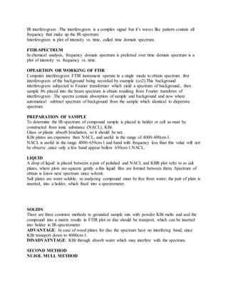 IR interferogram .The interferogram is a complex signal but it’s waves like pattern contain all
frequency that make up the IR-spectrum.
Interferogram is plot of intensity vs. time, called time domain spectrum.
FTIR-SPECTRUM
In chemical analysis, frequency domain spectrum is preferred over time domain spectrum is a
plot of intensity vs. frequency vs. time.
OPEARTION OR WORKING OF FTIR
Computer interferogram FTIR instrument operate in a single mode to obtain spectrum .first
interferogram of the background being recorded by example (co2).This background
interferogram subjected to Fourier transformer which yield a spectrum of background., then
sample i9s placed into the beam spectrum is obtain resulting from Fourier transform of
interferogram .The spectra contain absorption of sample and background and now where
automatical subtract spectrum of background from the sample which identical to dispersive
spectrum.
PREPARATION OF SAMPLE
To determine the IR-spectrum of compound sample is placed in holder or cell as must be
constructed from ionic substance (NACL), KBr.
Glass or plastic absorb Irradiation, so it should be not.
KBr plates are expensive then NACL, and useful in the range of 4000-400cm-1.
NACL is useful in the range 4000-659cm-1 and band with frequency less than this value will not
be observe ,since only a few band appear bellow 650cm-1.NACL.
LIQUID
A drop of liquid is placed between a pair of polished and NACL and KBR plot refer to as salt
plates, where plots are squeeze gently a this liquid film are formed between them. Spectrum of
obtain is know next spectrum since solvent.
Salt plates are water soluble, so analyzing compound must be free from water; the pair of plate is
inserted, into a holder, which fixed into a spectrometer.
SOLIDS
There are three common methods to grounded sample mix with powder KBr melts and seal the
compound into a matrix results in FTIR plot or disc should be transport, which can be inserted
into holder in IR-spectrometer.
ADVANTAGE: In case of wood plates for disc the spectrum have no interfering band, since
KBr transport down to 4000cm-1.
DISADVATNTAGE: KBr through absorb water which may interfere with the spectrum.
SECOND METHOD
NUJOL MULL METHOD
 